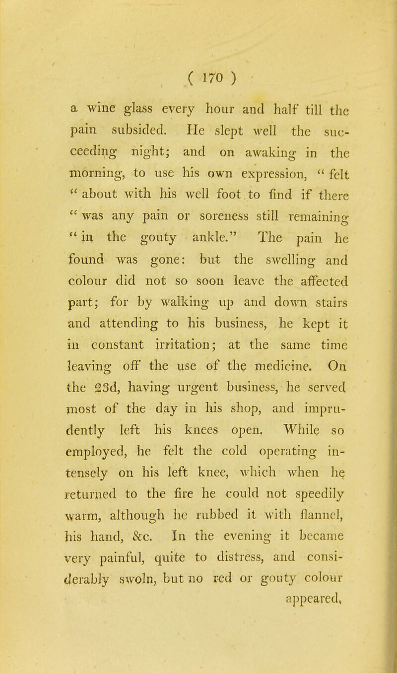 a wine glass every hour and half till the pain subsided. He slept well the suc- ceeding night; and on awaking in the morning, to use his own expression,  felt  about with his well foot to find if there  was any pain or soreness still remaining  ill the gouty ankle. The pain he found was gone: but the swelling and colour did not so soon leave the alFected part; for by walking up and down stairs and attending to his business, he kept it in constant irritation; at the same time leavino- off the use of the medicine. On the 23d, having urgent business, he served most of the day in his shop, and impru- dently left his knees open. While so employed, he felt the cold operating in- tensely on his left knee, Avhich when h^ returned to the fire he could not speedily warm, although he rubbed it with flannel, his hand, &c. In the evening it became very painful, quite to distress, and consi- derably swoln, but no red or gouty colour appeared,