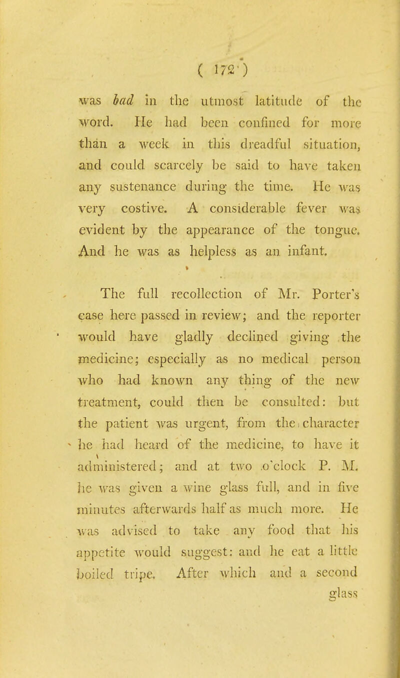 was bad in the utmost latitude of the ■word. He had been confined for more than a week in this dreadful situation, and could scarcely be said to have taken any sustenance during the time. He Av^as very costive. A considerable fever was evident by the ajDpearance of the tongue. And he was as helpless as an infant. The full recollection of Mr. Porters ease here passed in review; and the reporter would have gladly decliiied giving the medicine; especially as no medical person who had known any thing of the new treatment, could then be consulted: but the patient was urgent, from the i character •> he had heard of the medicine, to have it administered; and at two .o'clock P. ]ie was given a wine glass full, and in five minutes afterwards half as much more. He was advised to take any food that his appetite would suggest: and he eat a little boiled tripe. After which and a second glass