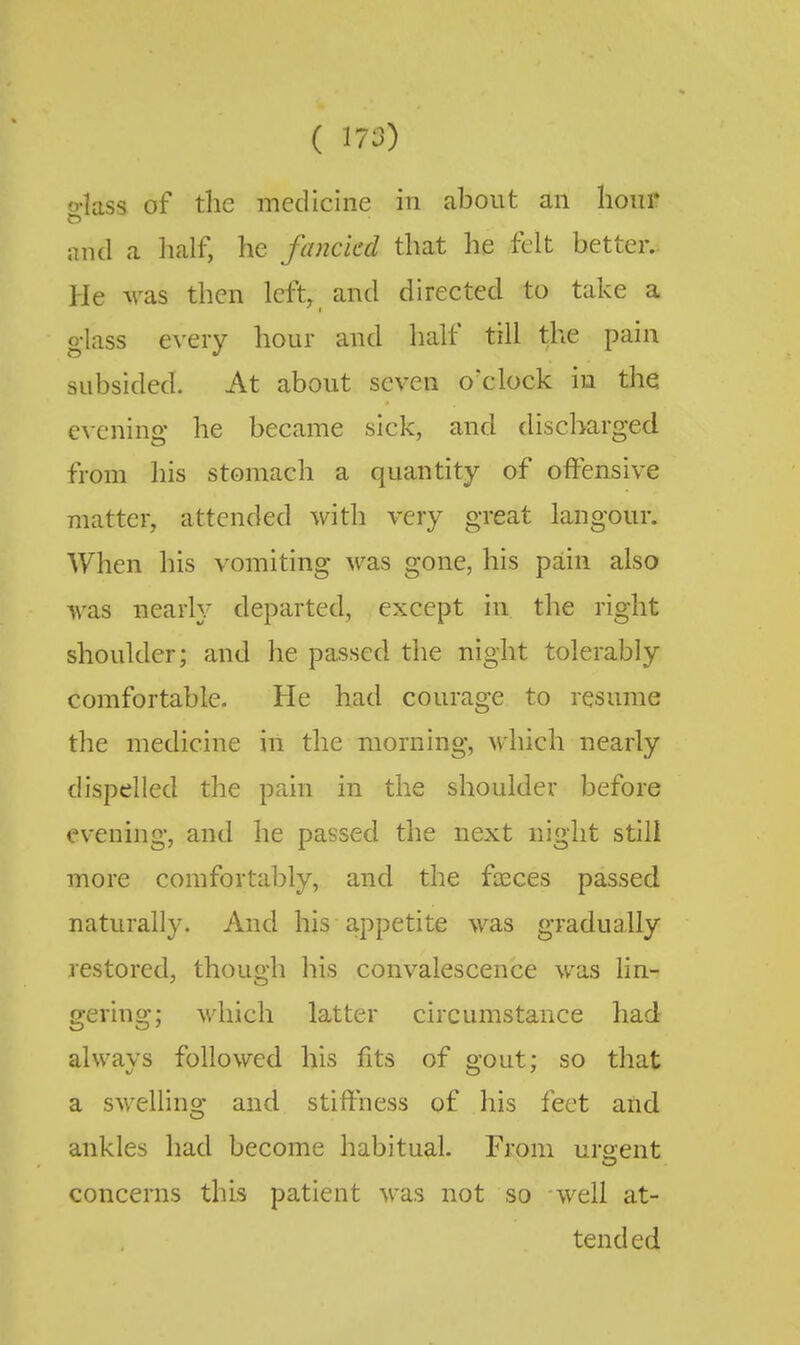 o-lass of the medicine in about an hour and a lialf, he fancied that he felt better.. He was then left, and directed to take a glass every hour and half till the pain subsided. At about seven o'clock in the e^•ening he became sick, and discharged from his stomach a quantity of offensive matter, attended with very great langour. When his vomiting was gone, his pain also was nearly departed, except in the right shoulder; and he passed the night tolerably comfortable. He had courage to resume the medicine in the morning, which nearly dispelled the pain in the shoulder before evening, and he passed the next night still more comfortably, and the fceces passed naturally. And his appetite was gradually restored, though his convalescence was lin- gering; which latter circumstance had always followed his fits of gout; so that a swelling and stifthess of his feet and ankles had become habitual. From urgent concerns this patient was not so well at- tended