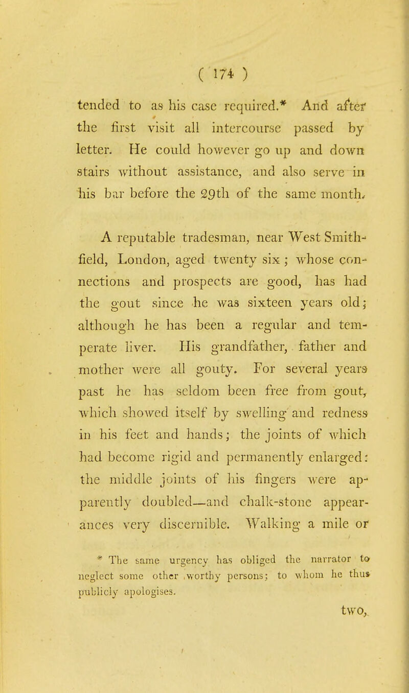 tended to as his Ccose required.* And af*tef the first visit all intercourse passed by letter. He could however go up and down stairs without assistance, and also serve in liis bar before the 29th of the same months A reputable tradesman, near West Smith-^ field, London, aged twenty six ; whose con- nections and prospects are good, has had the gout since he was sixteen years old; although he has been a regular and tem- perate liver. His grandfather, father and mother were all gouty. For several years past he has seldom been free from gout, which showed itself by swelling' and redness in his feet and hands; the joints of which had become rigid and permanentlj'^ enlarged: the middle joints of his fingers were ap- parently doubled—and chalk-stone appear- ances very discernible. Walking a mile or * Tlie same urgency has obliged the narrator to neglect some other .worthy persons; to whom he thus publicly apologises. two,.