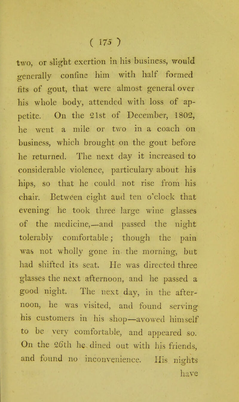 two, or slight exertion in his business, would S,'enerally confine him witli half formed fits of gout, that were almost general over his whole body, attended with loss of ap- petite. On the 21st of December, 1802, he went a mile or two in a coach on business, which brought on the gout before he returned. The next day it increased to considerable violence, particulary about his hips, so that he could not rise from his chair. Between eight and ten o'clock that evening he took three large wine glasses of the medicine,—and passed the night tolerably comfortable; though the pain Avas not wholly gone in the morning, but had shifted its seat. He was directed three glasses the next afternoon, and he passed a good night. The next day, in the after- noon, he was visited, and found serving his customers in his shop—avowed himself to be very comfortable, and appeared so. On the 26th he, dined out with his friends, and found no inconvenience. His niirhts have