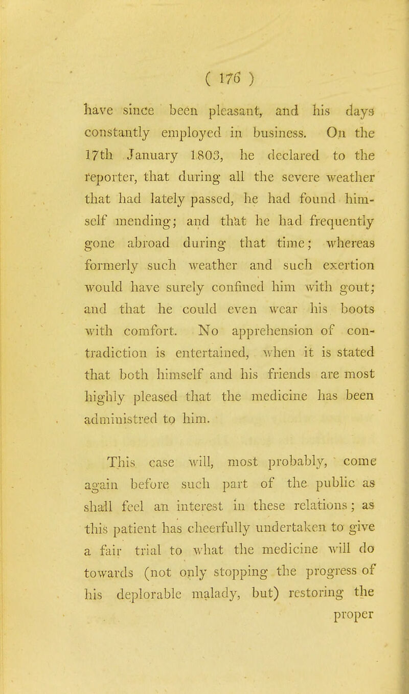 have since been pleasant, and his days constantly employed in business. On the 17th January 1803, he declared to the reporter, that during all the severe weather that had lately passed, he had found him- self mending; and that he had frequently gone abroad during that time; whereas formerly such weather and such exertion would have surely confined him with gout; and that he could even wear his boots with comfort. No apprehension of con- tradiction is entertained, when it is stated that both himself and his friends are most highly pleased that the medicine has been adniinistred to him. This case will, most probably, come again before such part of the pubhc as shail feel an interest in these relations; as this patient has cheerfully undertaken to give a fair trial to what the medicine will do towards (not only stopping the progress of his deplorable malady, but) restoring the proper