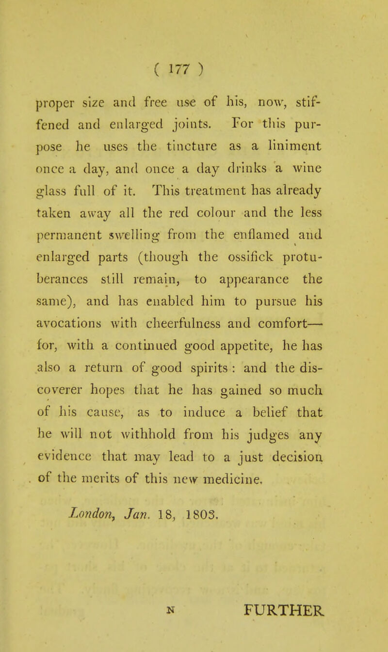 proper size and free use of his, now, stif- fened and enlarged joints. For tliis pur- pose he uses the tincture as a liniment once a day, and once a day drinks a wine glass full of it. This treatment has already taken away all the red colour and the less permanent swelling from the enflamed and enlarged parts (though the ossifick protu- berances still remain, to appearance the same), and has enabled him to pursue his avocations with cheerfulness and comfort— for, with a contmued good appetite, he has also a return of good spirits : and the dis- coverer hopes that he has gained so much of his cause, as to induce a belief that he will not withhold from his judges any evidence that may lead to a just decision of the merits of this new medicine, London^ Jan. 18, 1803. N FURTHER