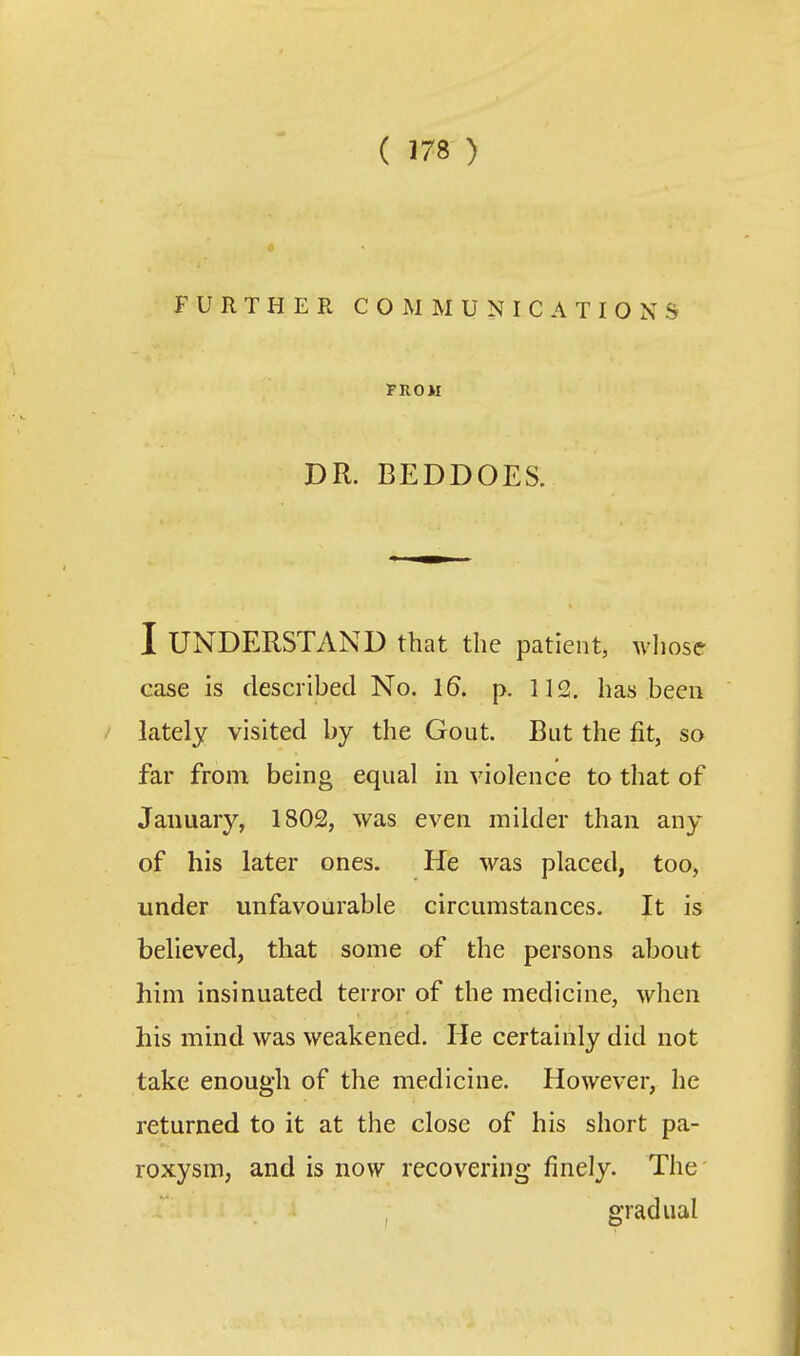 FURTHER COMMUNICATIONS TROM DR. BEDDOES. I UNDERSTAND that the patient, whose case is described No. 16. p. 112. has been lately visited by the Gout. But the fit, so far from being equal in violence to that of January, 1802, was even milder than any of his later ones. He was placed, too, under unfavourable circumstances. It is believed, that some of the persons about him insinuated terror of the medicine, when his mind was weakened. He certainly did not take enough of the medicine. However, he returned to it at the close of his short pa- roxysm, and is now recovering finely. The gradual