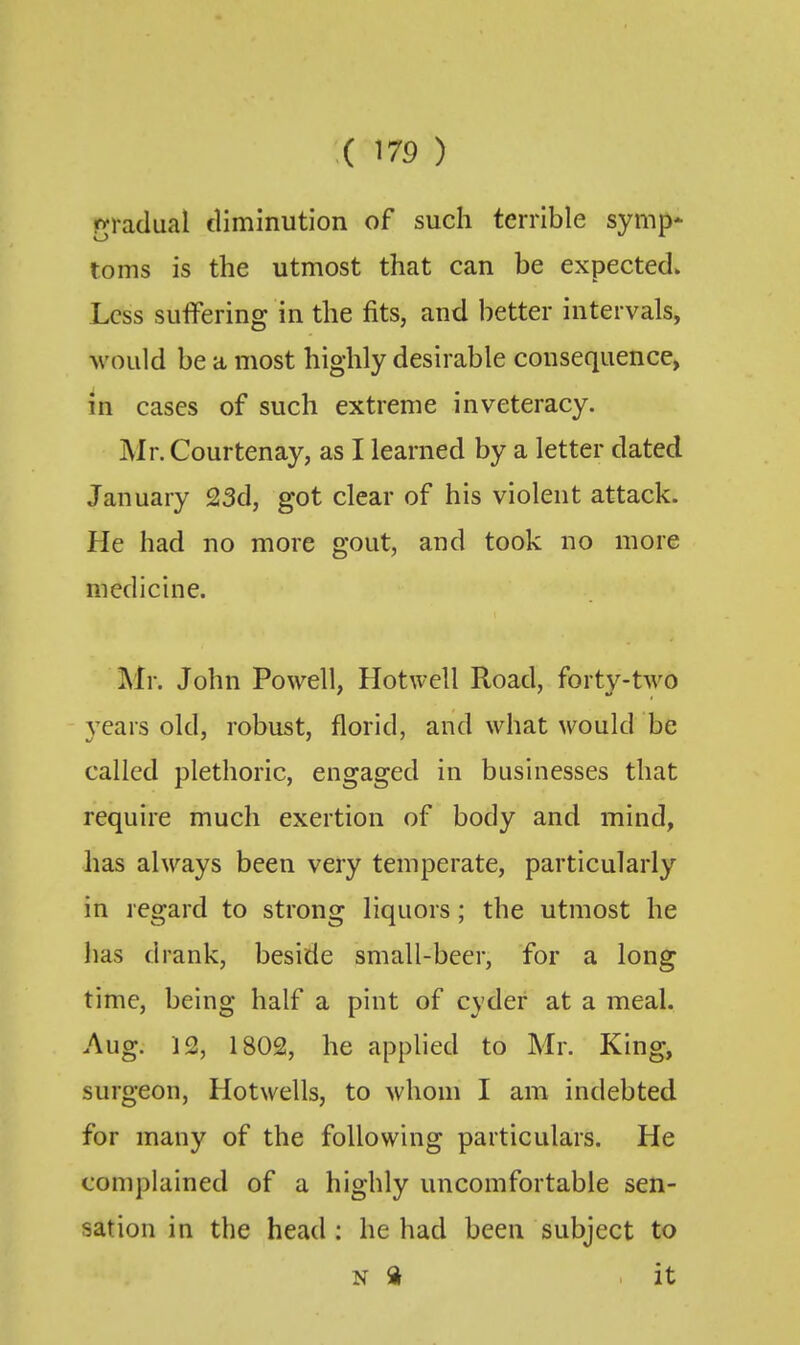 r^radual diminution of such terrible symp* toms is the utmost that can be expected. Less suffering in the fits, and better intervals, would be a most highly desirable consequence, in cases of such extreme inveteracy. Mr. Courtenay, as I learned by a letter dated January 23d, got clear of his violent attack. He had no more gout, and took no more medicine. Mr. John Powell, Hotwell Road, forty-two years old, robust, florid, and what would be called plethoric, engaged in businesses that require much exertion of body and mind, has always been very temperate, particularly in regard to strong liquors; the utmost he has drank, beside small-bcer, for a long time, being half a pint of cyder at a meal. Aug. 12, 1802, he applied to Mr. King, surgeon, Hotwells, to whom I am indebted for many of the following particulars. He complained of a highly uncomfortable sen- sation in the head: he had been subject to N a it