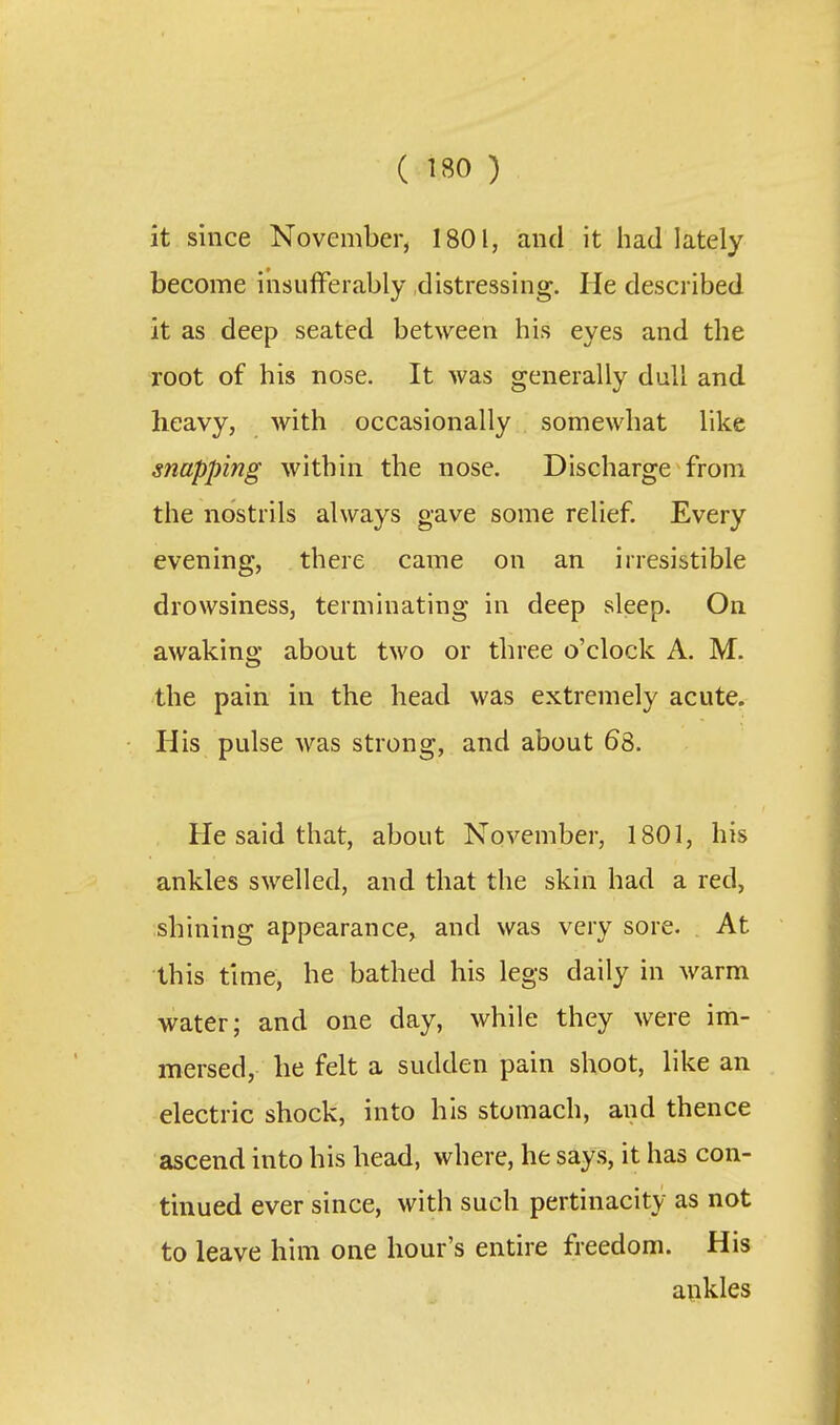 it since November, 1801, and it had lately become insufferably distressing. He described it as deep seated between his eyes and the root of his nose. It was generally dull and heavy, with occasionally somewhat like snapping within the nose. Discharge from the nostrils always gave some relief. Every evening, there came on an irresistible drowsiness, terminating in deep sleep. On awaking about two or three o'clock A. M. the pain in the head was extremely acute. His pulse was strong, and about 68. He said that, about November, 1801, his ankles swelled, and that the skin had a red, shining appearance, and was very sore. At this time, he bathed his legs daily in warm water; and one day, while they were im- mersed, he felt a sudden pain shoot, like an electric shock, into his stomach, and thence ascend into his head, where, he says, it has con- tinued ever since, with such pertinacity as not to leave him one hour's entire freedom. His aukles