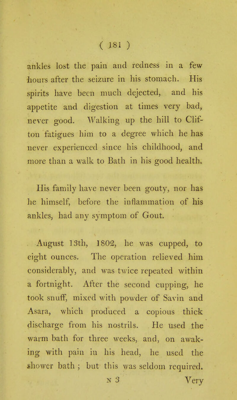 ( X81 ) ankles lost the pain and redness in a few hours after the seizure in his stomach. His spirits have been much dejected, and his appetite and digestion at times very bad, never good. AValking up the hill to Clif- ton fatigues him to a degree which he has never experienced since his childhood, and more than a walk to Bath in his good health* His family have never been gouty, nor has he himself, before the inflammation of his ankles, had any symptom of Gout. August 13th, 1802, he was cupped, to eight ounces. The operation relieved him considerably, and was twice repeated within a fortnight. After the second cupping, he took snuff, mixed with powder of Savin and Asara, which produced a copious thick discharge from his nostrils. He used the warm bath for three weeks, and, on awak- ing with pain in his head, he used the shower bath ; but this was seldom required. N 3 Very