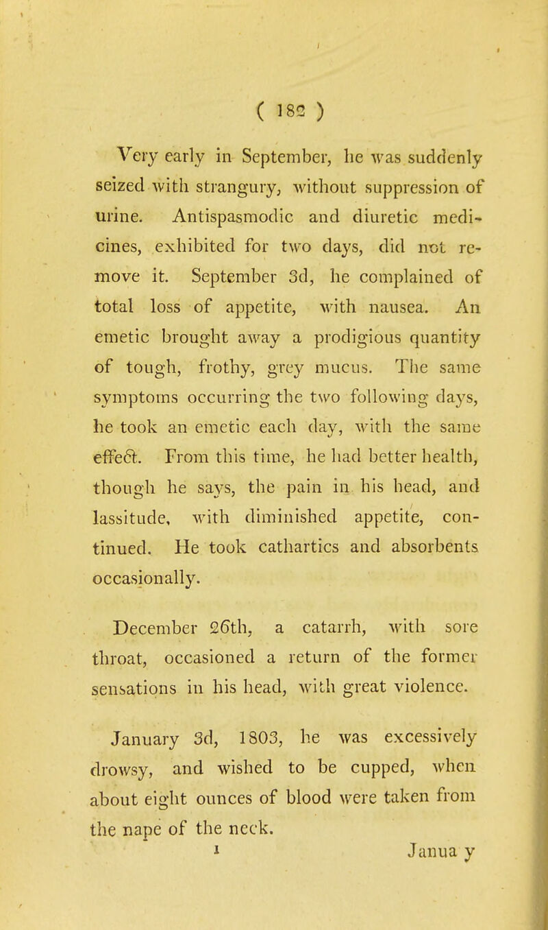 Very early in September, he was suddenly seized with strangury, without suppression of urine. Antispasmodic and diuretic medi- cines, exhibited for two days, did not re- move it. September 3d, he complained of total loss of appetite, with nausea. An emetic brought away a prodigious quantity of tough, frothy, grey mucus. The same symptoms occurring the two following days, he took an emetic each day, with the same effe6l. From this time, he had better health, though he says, the pain in his head, and lassitude, with diminished appetite, con- tinued. He took cathartics and absorbents occasionally. December 26th, a catarrh, M'ith sore throat, occasioned a return of the former sensations in his head, with great violence. January 3d, 1803, he was excessively drowsy, and wished to be cupped, when about eight ounces of blood were taken from the nape of the neck. 1 Janua y