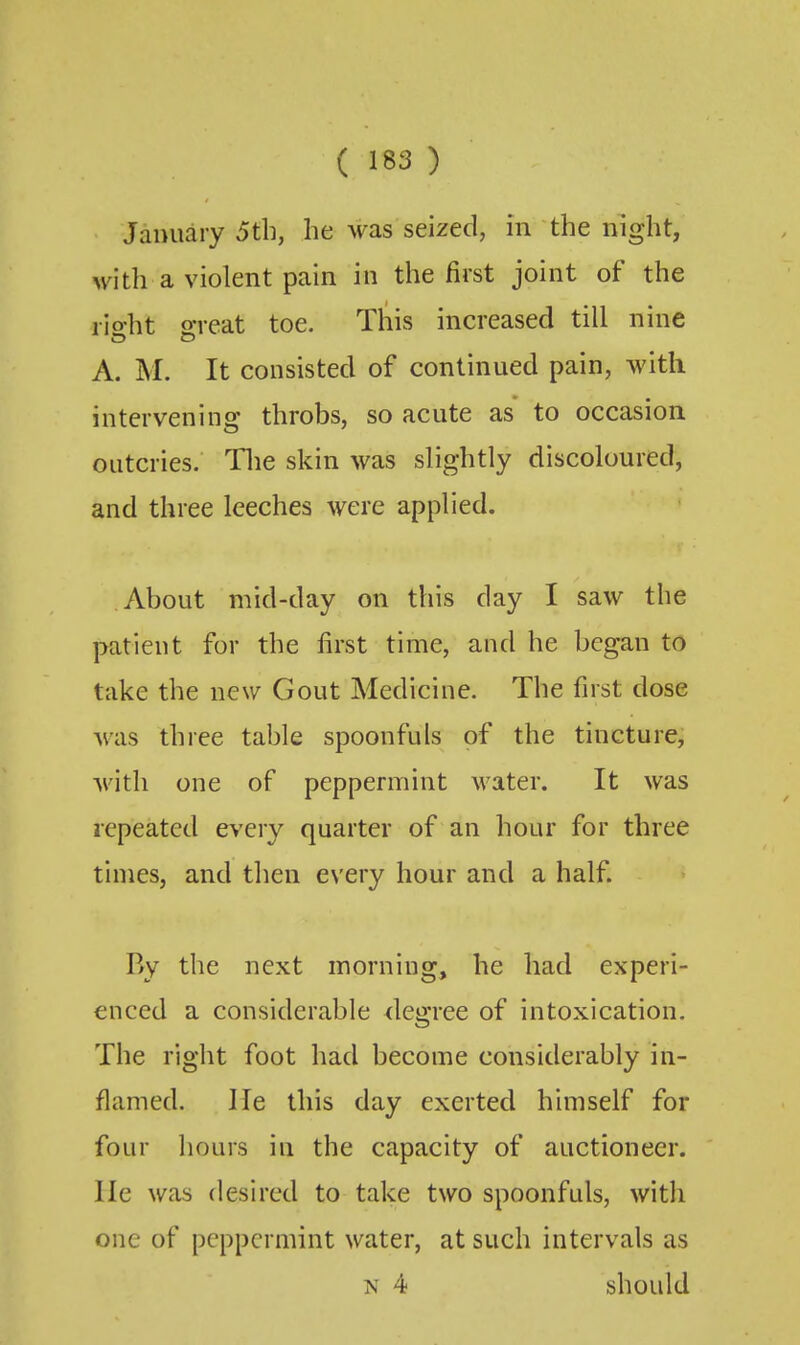 January 5til, he was seized, in the night, with a violent pain in the first joint of the rio-ht o-reat toe. This increased till nine A. M. It consisted of continued pain, with intervening throbs, so acute as to occasion outcries. Tlie skin was slightly discoloured, and three leeches were applied. About mid-day on this day I saw the patient for the first time, and he began to take the new Gout Medicine. The first dose Avas three table spoonfuls of the tincture, with one of peppermint water. It was repeated e\'ery quarter of an hour for three times, and then every hour and a half. By the next morning, he had experi- enced a considerable degree of intoxication. The right foot had become considerably in- flamed. He this day exerted himself for four liours in the capacity of auctioneer, lie was desired to take two spoonfuls, with one of peppermint water, at such intervals as N 4 should