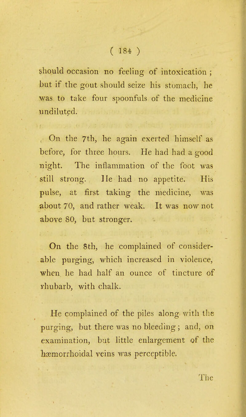 should occasion no feeling of intoxication ; but if the gout should seize his stomach, he was to take four spoonfuls of the medicine undiluted. , On the 7th, he again exerted himself as before, for three hours. He had had a good night. The inflammation of the foot was still strong. He had no appetite. His pulse, at first taking the medicine, was about 70, and rather weak. It was now not above 80, but stronger. On the 8th, he complained of consider- able purging, which increased in violence, when he had half an ounce of tincture of rhubarb, with chalk. He complained of the piles along with the purging, but there was no bleeding ; and, on examination, but little enlargement of the liasmorrhoidal veins was perceptible. The