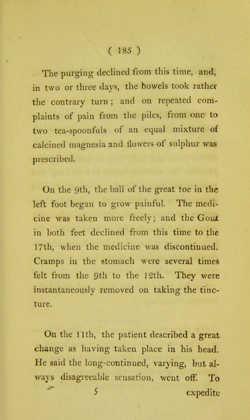 The purging declined from this time, and, in two or three days, the bowels took rather the contrary turn; and on repeated com- plaints of pain from the piles, from one to two tea-spoonfuls of an equal mixture of calcined magnesia and flowers of sulphur was prescribed. On the 9th, the ball of the great toe in the left foot began to grow painful. The medi- cine was taken more freely; and the Gout in both feet declined from this time to the 17th, when the medicine was discontinued. Cramps in the stomach were several times felt from the 9th to the 12th. They were instantaneously removed on taking the tinc- ture. On the 11th, the patient described a great change as having taken place in his head. He said the long-continued, varying, but al- ways disagreeable sensation, went off. To S expedite