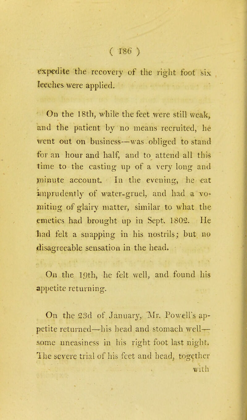 ( > expedite the recovery of the right foot six ^eeche& were apphecL On the 18th, while the feet were still weak, and the patient by no means recruited, he went out on business—was obliged to stand for an hour and half, and to attend all thk time to the casting up of a very long and ;ininute account. In the evening, he eat imprudently of water-gruel, and had a vo* Biitmg of glairy matter, similar to what the emetics had brought up in Sept. 1802. He had felt a snappmg in his nostrils; but no .disagreeable sensatioa in the head. On the 19th, he felt well, and found his appetite returning. On the 23d of January, i\Ir. Powell's ap- petite returned—his head and stomach well— some uneasiness in his right foot last night. The severe trial of his feet and head, together with