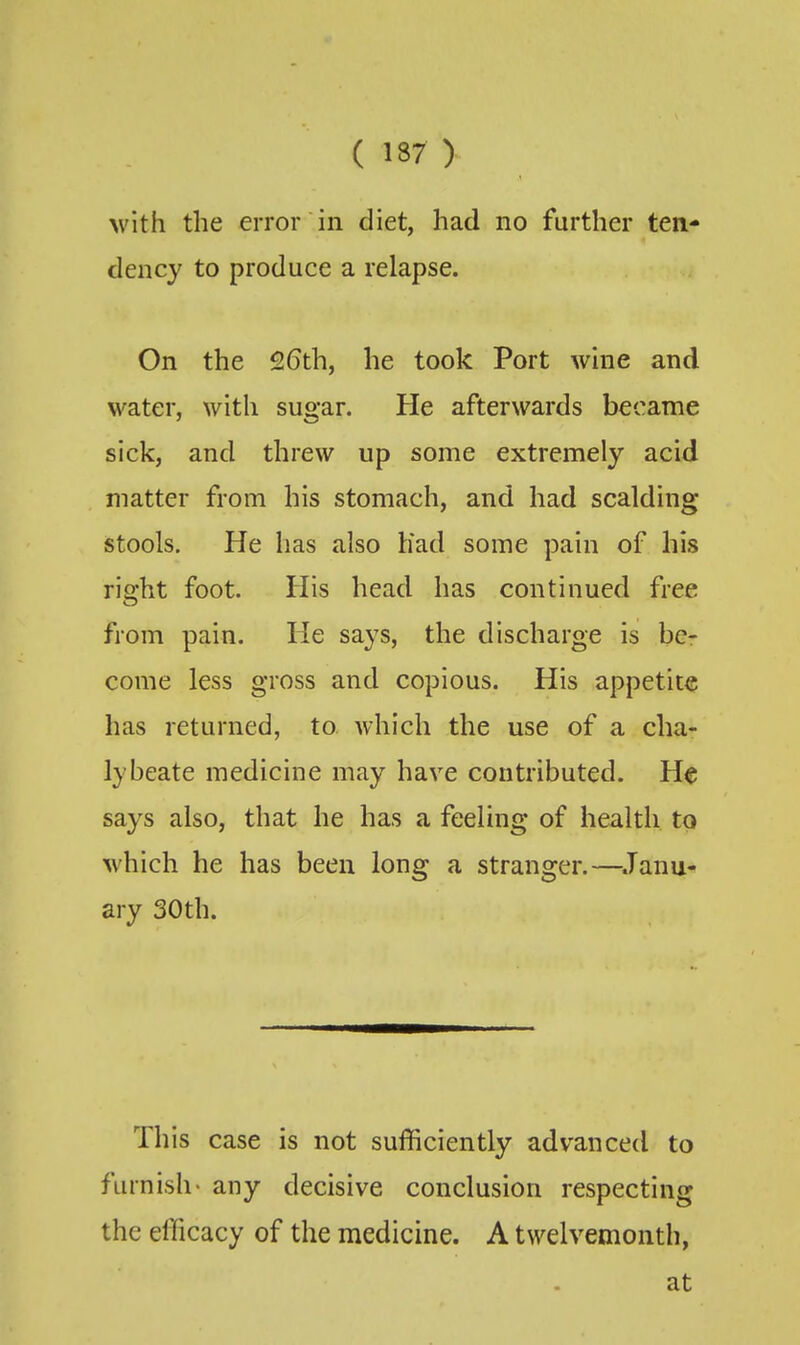( 137 ) with the error in diet, had no further ten- dency to produce a relapse. On the 2(3th, he took Port wine and water, with sugar. He afterwards became sick, and threw up some extremely acid matter from his stomach, and had scalding stools. He has also Had some pain of his right foot. His head has continued free from pain. He says, the discharge is be- come less gross and copious. His appetite has returned, to. which the use of a cha- lybeate medicine may have contributed. He says also, that he has a feeling of health to which he has been long a stranger.—^.Tanu^ ary 30th. This case is not sufficiently advanced to furnish> any decisive conclusion respecting the efficacy of the medicine. A twelvemonth, at