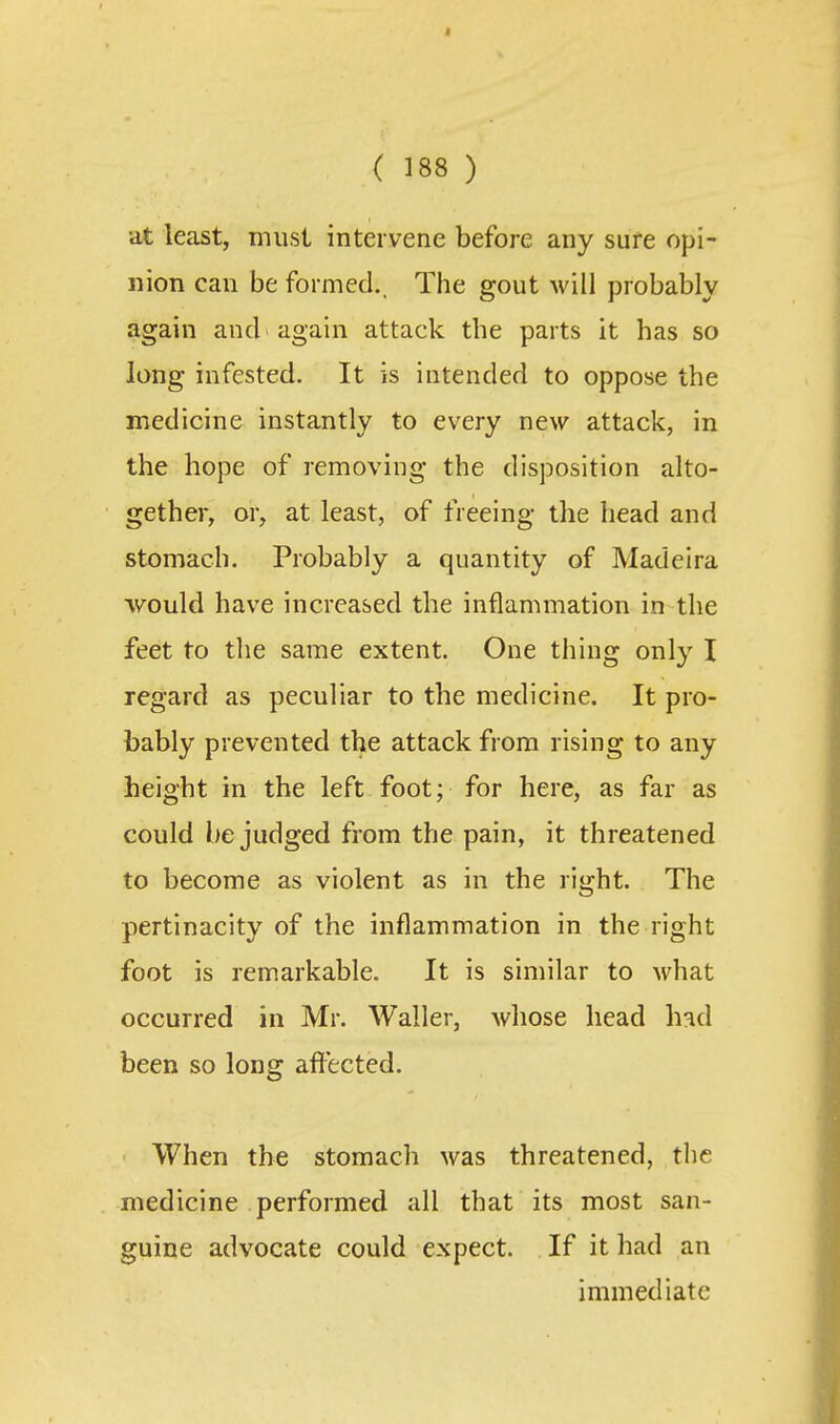 at least, must intervene before any sufe opi- nion can be formed.. The gout will probably again and again attack the parts it has so long infested. It is intended to oppose the medicine instantly to every new attack, in the hope of removing the disposition alto- gether, or, at least, of freeing the head and stomach. Probably a quantity of Madeira would have increased the inflammation in the feet to the same extent. One thing only I regard as peculiar to the medicine. It pro- bably prevented the attack from rising to any height in the left foot; for here, as far as could be judged from the pain, it threatened to become as violent as in the right. The pertinacity of the inflammation in the right foot is remarkable. It is similar to what occurred in Mr. Waller, whose head h^d been so long affected. • When the stomach was threatened, the medicine performed all that its most san- guine advocate could expect. If it had an immediate