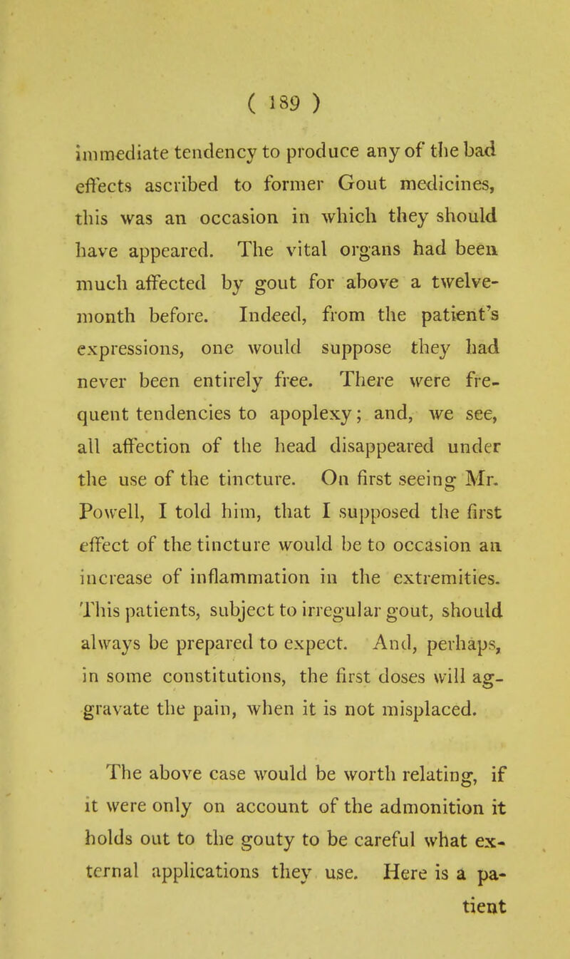 immediate tendency to produce any of the bad effects ascribed to former Gout medicines, this was an occasion in which they should have appeared. The vital organs had been much affected by gout for above a twelve- month before. Indeed, from the patient's expressions, one would suppose they had never been entirely free. There were fre- quent tendencies to apoplexy; and, we see, all affection of the head disappeared under the use of the tincture. On first seeing Mr. Powell, I told him, that I supposed the first effect of the tincture would be to occasion an increase of inflammation in the extremities. This patients, subject to irregular gout, should always be prepared to expect. And, perhaps, in some constitutions, the first doses will ag- gravate the pain, when it is not misplaced. The above case would be worth relating, if it were only on account of the admonition it holds out to the gouty to be careful what ex- ternal applications they use. Here is a pa- tient