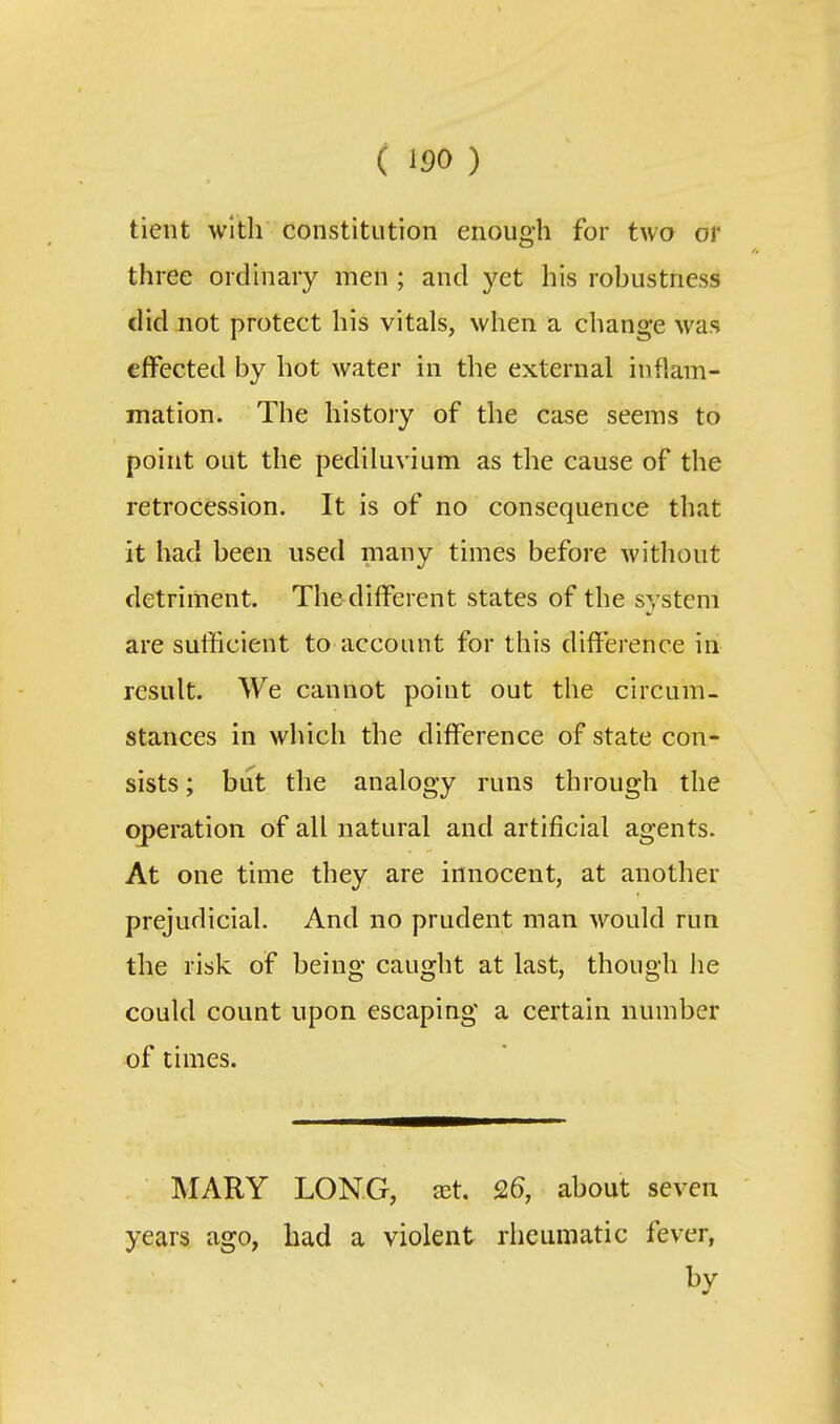 ( 150 ) tient with constitution enough for two or three ordinary men ; and yet his robustness did not protect his vitals, when a change was effected by hot water in the external inflam- mation. The history of the case seems to point out the pediluvium as the cause of the retrocession. It is of no consequence that it had been used many times before without detriment. The different states of the system are sufficient to account for this difierence in result. We cannot point out the circum- stances in which the difference of state con- sists ; but the analogy runs through the operation of all natural and artificial agents. At one time they are innocent, at another prejudicial. And no prudent man would run the risk of being caught at last, though he could count upon escaping a certain number of times. MARY LONG, JEt. Q6, about seven years ago, had a violent rheumatic fever, by