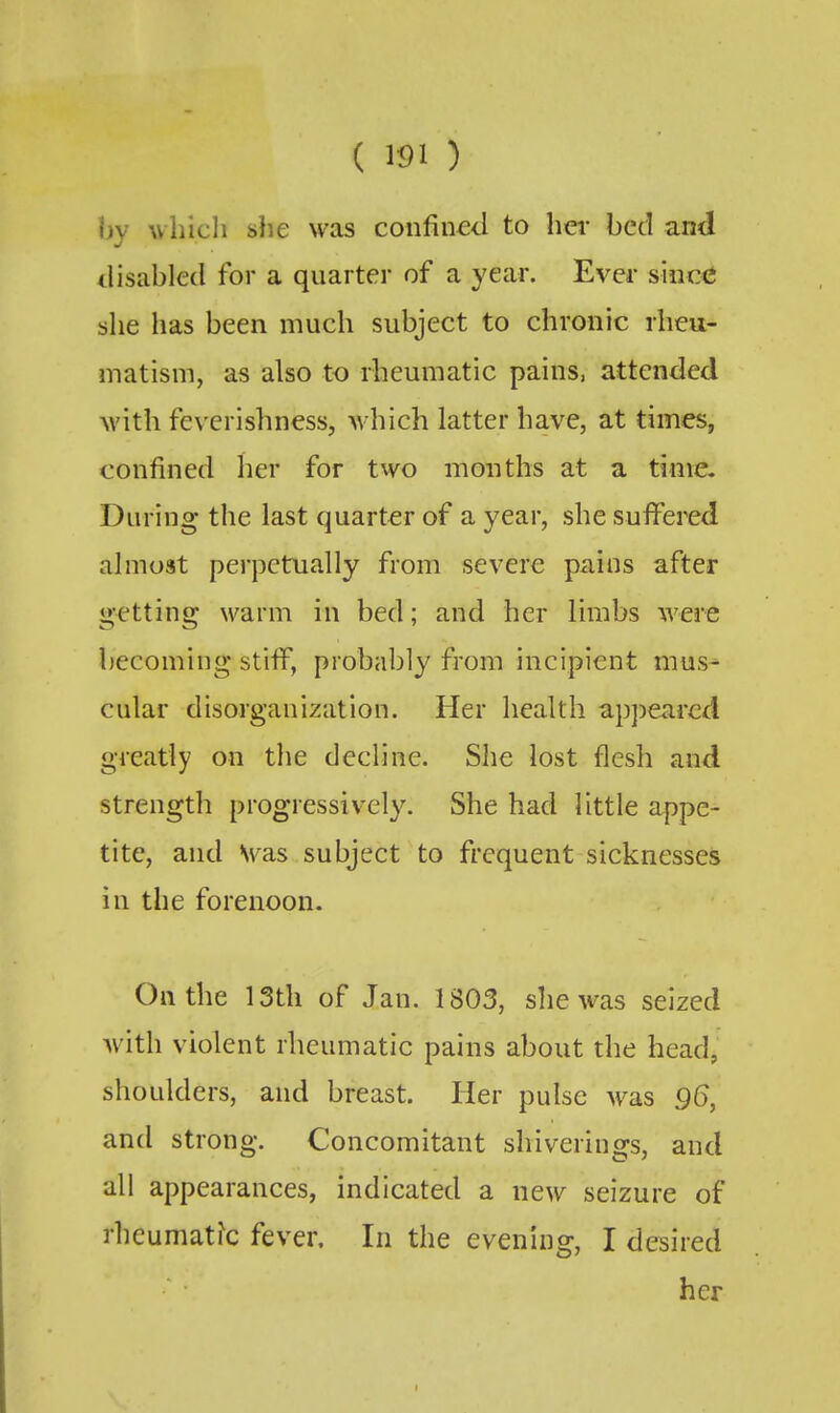 hv which she was confined to her bed and disabled for a quarter of a year. Ever since she has been much subject to chronic rheu- matism, as also to rheumatic pains, attended with feverishness, which latter have, at times, confined lier for two months at a time. During the last quarter of a year, she suffered almost perpetually from severe pains after getting warm in bed; and her limbs were becoming stiff, probably from incipient mus^ cular disorganization. Her health appeared greatly on the decline. She lost flesh and strength progressively. She had little appe- tite, and Was subject to frequent sicknesses in the forenoon. On the 13th of Jan. 1803, she was seized with violent rheumatic pains about the head, shoulders, and breast. Her pulse was 96, and strong. Concomitant shiveriiigs, and all appearances, indicated a new seizure of rhcumati'c fever. In the evenhig, I desired her