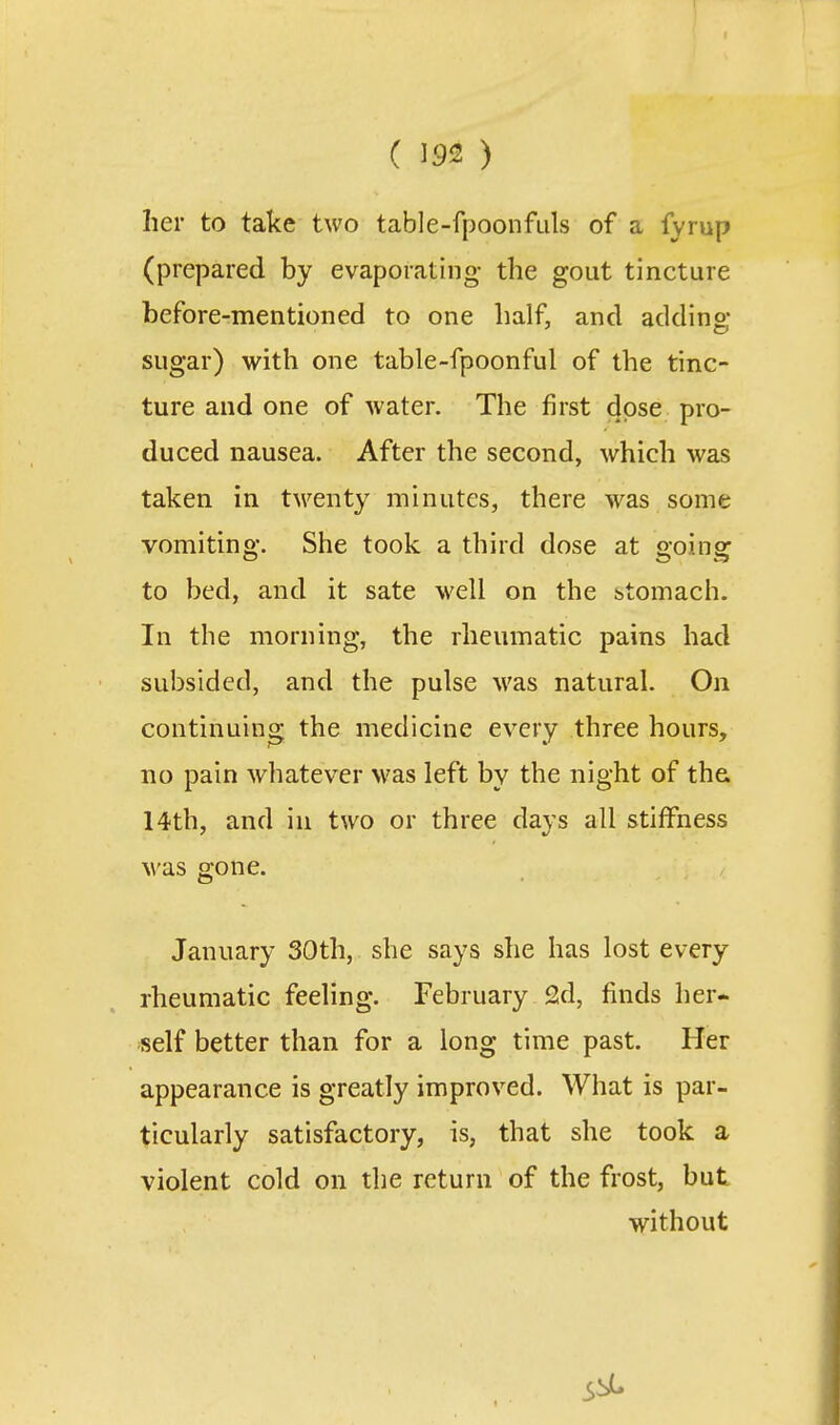 her to take two table-fpoonfiils of a fyrup (prepared by evaporating the gout tincture before-mentioned to one half, and adding sugar) with one table-fpoonful of the tinc- ture and one of water. The first dose pro- duced nausea. After the second, which was taken in twenty minutes, there was some vomiting. She took a third dose at going to bed, and it sate well on the stomach. In the morning, the rheumatic pains had subsided, and the pulse was natural. On continuing the medicine every three hours, no pain whatever was left by the night of the. 14th, and in two or three days all stiffness was gone. January 30th, she says she has lost every rheumatic feeling. February 2d, finds her- self better than for a long time past. Her appearance is greatly improved. What is par- ticularly satisfactory, is, that she took a violent cold on the return of the frost, but without