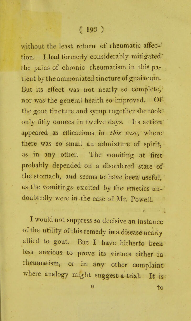 without the ieast return of rheumatic afTec- tion. I had formerly considerably mitigated' the pains of chronic rheumatism in this pa- tient by the ammoniated tincture of guaiacum. But its effect was not nearly so complete, nor was the general health so improved. Of the gout tincture and syrup together she took only fifty ounces in twelve days. Its action appeared as efficacious in this case, where there was so small an admixture of spirit, as in any other. The vomiting at first probably depended on a disordered state of the stomach, and seems to have been useful, as the vomitings excited by the emetics un-^ doubtedly were in the case of Mr. Powelh I would not suppress so decisive an instance of the utility of this remedy in a disease nearly allied to gout. But I have hitherto been less anxious to prove its virtues either in rheumatism, or in any other complaint where analogy might suggest a trial. It is ^ to