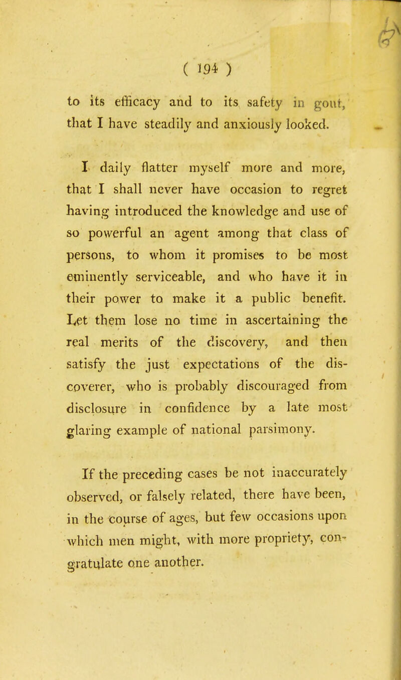 to its efficacy and to its safety in gout, that I have steadil}'' and anxiously looked, I daily flatter myself more and more, that I shall never have occasion to regret having introduced the knowledge and use of so powerful an agent among that class of persons, to whom it promises to be most eminently serviceable, and who have it in their power to make it a public benefit. Let them lose no time in ascertaining the real merits of the discovery, and then satisfy the just expectations of the dis- coverer, who is probably discouraged from disclosure in confidence by a late most glaring example of national parsimony. If the preceding cases be not inaccurately observed, or falsely related, there have been, in the course of ages, but few occasions upon which men might, with more propriety, con- gratulate one another.