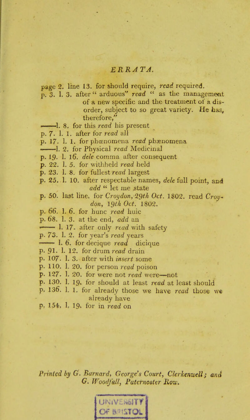 ERRATA. page 2. line 13. for should require, read required. p. 3. 1. 3. after  arduous read  as the managemeat of a new specific and the treatment of a dis- order, subject to so great variety. He has, therefore, 1. 8. for this read his present p. 7. 1. 1. after for read all p. 17. 1. 1. for phoenomena read phiEuomena ■. ■]. 2. for Physical read Medicinal p. 19. 1. iG. dele comma after consequent p. 22. 1. 5. for witliheld read held p. 23. 1. 8. for fullest read largest p. 25. 1. 10. after respectable names, dele full point, and add  let me state p. 50. last line, for Croijdon, 29th Oct. 1802. read Croj/- don, igth Oct. 1802. p. 66. 1. 6. for hunc read huic p. 6'8. 1. 3. at the end, add an ' 1. 17. after only read with safety p. 73. 1. 2. for year's read years —— 1. 6. for decique read dicique p. 91. 1. 12. for drum rearf drain p. 107. I. 3. after with insert some p. 110. 1. 20. for person read poison p. 127- 1. 20. for were not read were—not p. 130. 1. 19. for should at least read at least should p. 136. 1. 1. for already those we have read those we already have p. 154;, I, 19» for in read on Printed by G. Barnard, George's Court, Clcrkenxuell; and C. WoodJ'all, Paternoster Rovi. Of S 'lSTOL