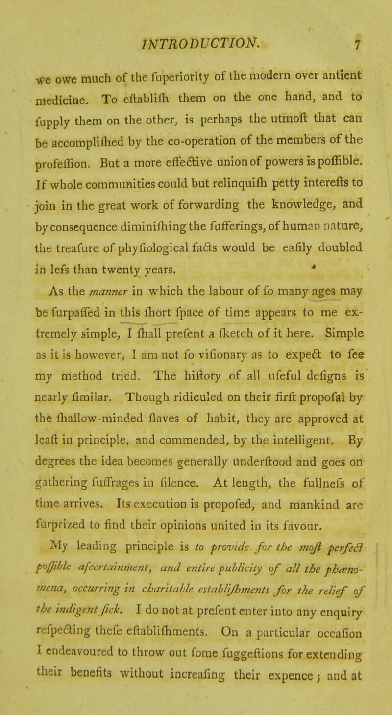 we owe much of the fnperiority of the modern over antient medicine. To eftabliih them on the one hand, and to fiipply them on the other, is perhaps the utmoft that can be accomplillied by the co-operation of the members of the profeffion. But a more effeftive union of powers ispoffible. If whole communities could but relinquifti petty interefts to join in the great work of forwarding the knowledge, and byconscquence dimlnifhingthe fufferings, of human nature, the treafure of phyfiological fads would be eafily doubled in lefs than twenty years. ■* As the manner in which the labour of fo many ages may be furpaffed in this fhort fpace of time appears to me ex- tremely simple, I fhall prefent a fketch of it here. Simple as it is how'ever, I am not fo vifionary as to exped to fee my method tried. The hiftory of all ufeful defigns is nearly fimilar. Though ridiculed on their firli propofal by the lliallow-rainded Haves of habit, they are approved at lead in principle, and commended, by the intelligent. By degrees the idea becomes generally underftood and goes on gathering fuffrages in filence. At length, the fullnefs of time arrives. Its execution is propofed, and mankind are furprized to find their opinions united in its favour. My leading principle is to fronicle for the 7noJi perfe^ foffible afccrtainment, and entire publicity of all the pheeno- mejia, occurring in charitable establi/ljments for the relief of the indigent fick, I do not at prefent enter into any enquiry refpeding thefe eftablifhments. On a particular occafion I endeavoured to throw out fome fuggeftions for extending their benefits without increafing their expence, and at