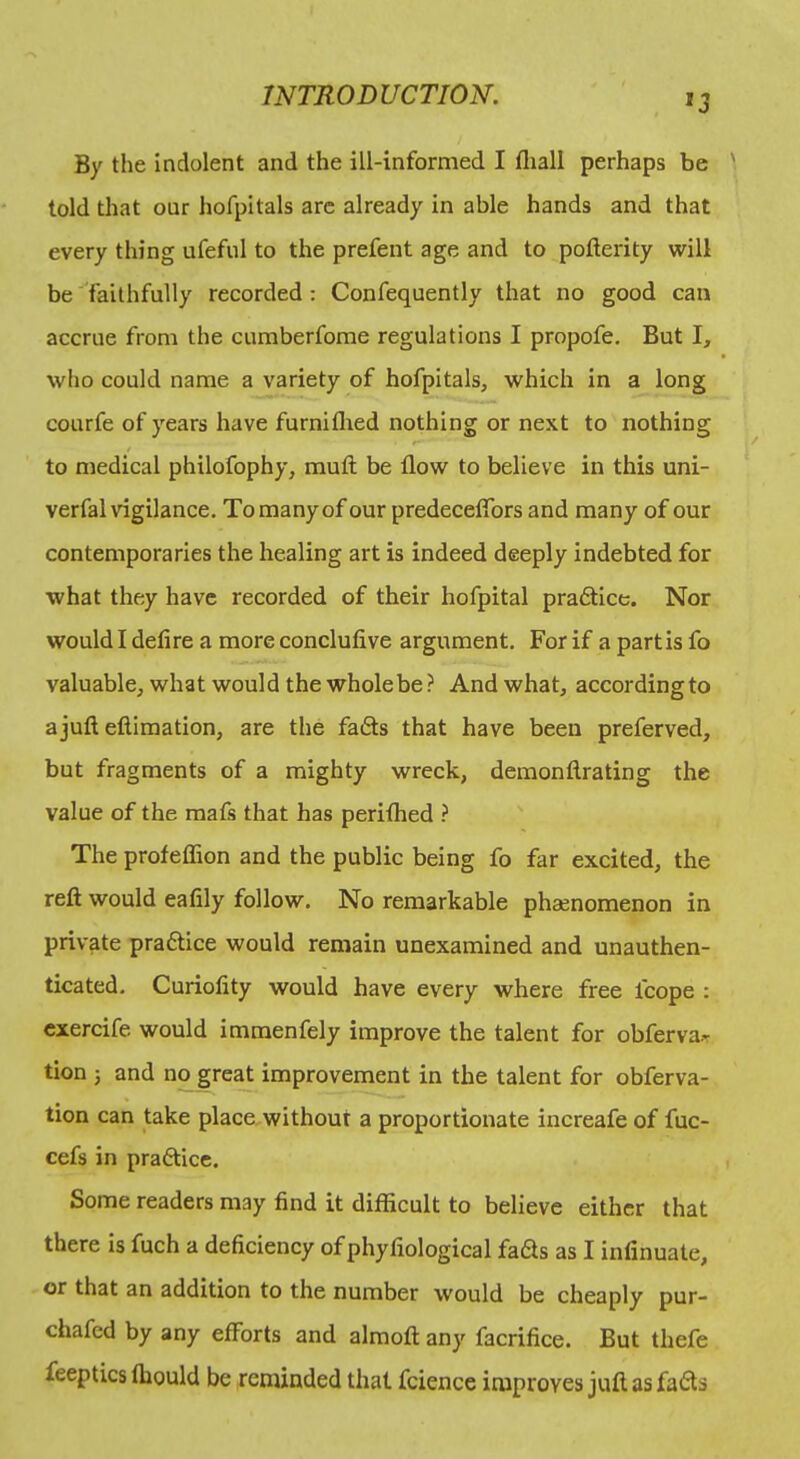 '3 By the indolent and the ill-informed I fliall perhaps be told that our hofpitals arc already in able hands and that every thing ufeful to the prefent age and to pofterity will be faithfully recorded: Confequently that no good can accrue from the cumberfome regulations I propofe. But I, who could name a variety of hofpitals, which in a long courfe of years have furniflied nothing or next to nothing t to medical philofophy, muft be flow to believe in this uni- verfal vigilance. To many of our predecefibrs and many of our contemporaries the healing art is indeed deeply indebted for what they have recorded of their hofpital pra6tice. Nor would I defire a more conclufive argument. For if a partis fo valuable, what would the whole be ? And what, accordingto a juft eftimation, are the fa6ts that have been preferved, but fragments of a mighty wreck, demonftrating the value of the mafs that has periflied ? The profeffion and the public being fo far excited, the reft would eafily follow. No remarkable phaenomenon in private praftice would remain unexamined and unauthen- ticated. Curiofity would have every where free fcope : cxercife would immenfely improve the talent for obferva>r tion 5 and no gre^ improvement in the talent for obferva- tion can take place, without a proportionate increafe of fuc- cefs in praftice. Some readers may find it difficult to believe either that there is fuch a deficiency ofphyfiological fai^s as I infinuate, or that an addition to the number would be cheaply pur- chafed by any efforts and almoft any facrifice. But thefe feeptics fhould be reminded that fcience improves juft as fa6ts