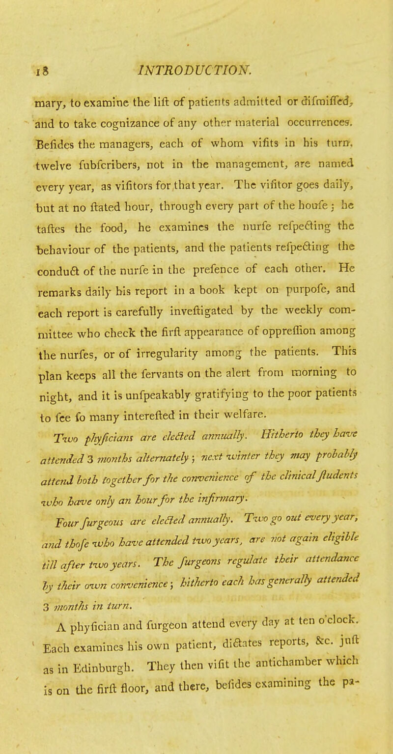 mary, to examine the lift of patients admitted or difmifled, and to take cognizance of any other material occurrences. Beftdes the managers, each of whom vifits in his turn, twelve fubfcribers, not in the management, are named every year, as vifitors for that year. The vifitor goes daily, but at no ftaled hour, through every part of the houfe 5 he taftes the food, he examines the nurfe refpefting the behaviour of the patients, and the patients refpefting the conduft of the nurfe in the prefence of each other. He remarks daily bis report in a book kept on purpofe, and each report is carefully inveftigated by the weekly com- mittee who check the firft appearance of oppreflion among the nurfes, or of irregularity among the patients. This plan keeps all the fervants on the alert from morning to night, and it is unfpeakably gratifying to the poor patients to fee fo many interefted in their welfare. T1V0 phyJicicnH are eledled annually. Hitherto they ha've attended 3 months alternately ; next nvinter they may prohablj attc7id both together for the convenience rf the clinicalJludents nvho have only an hourfor the infirmary. Your furgeous are eleBed annually. T’lvo go out every year, and thofc vuho have attended two years, are not again eligible till after two years. The furgeons regulate their attendance by their own convenience-, hitherto each has generally attended 3 months in turn. A phyfician and furgeon attend every day at ten o clock. ' Each examines his own patient, diaates reports, &c. juft as in Edinburgh. They then vifit the antichamber which Is on the firft floor, and there, befides examining the pa-