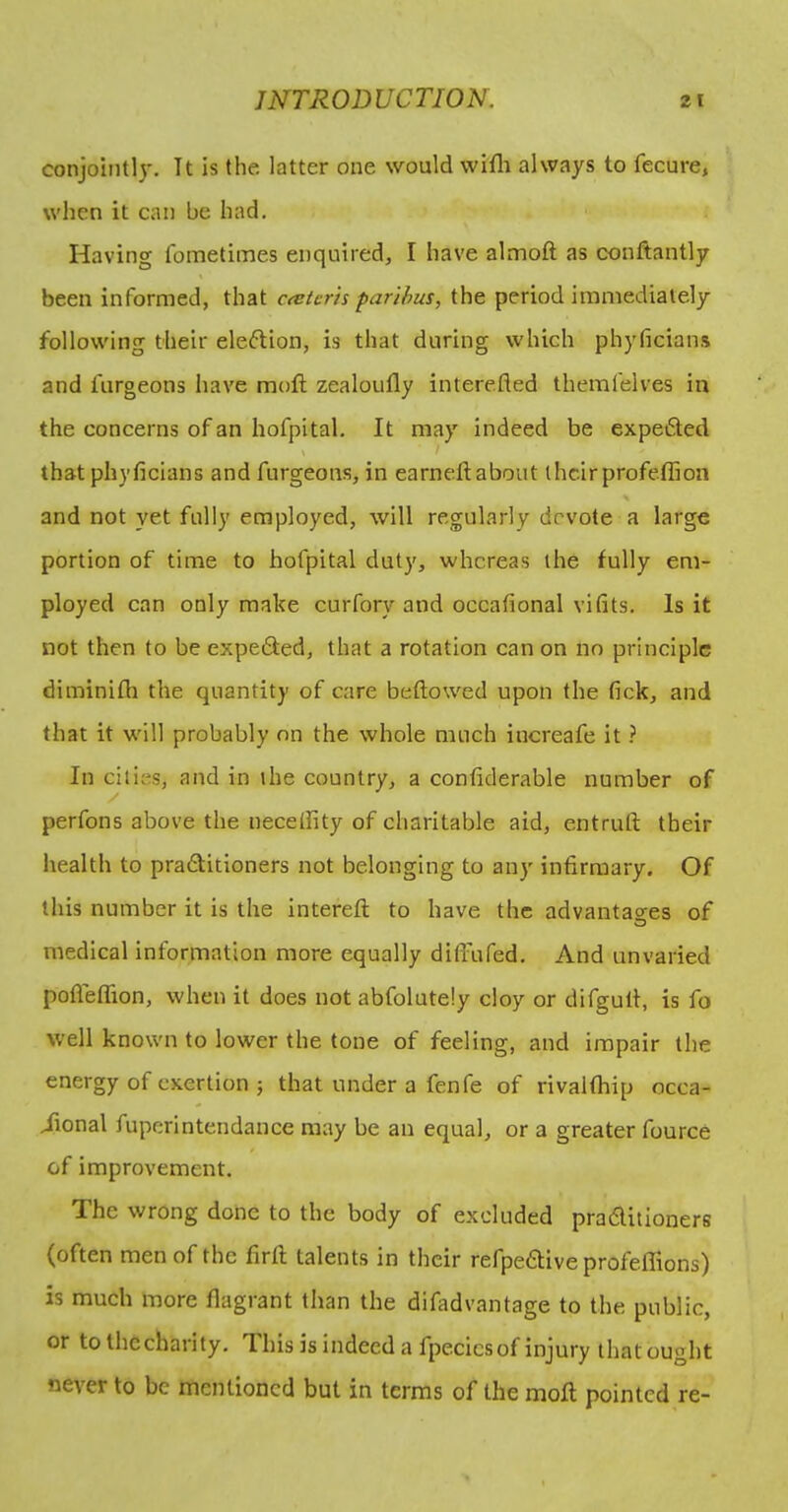 conjointly. It is (he latter one would willr always to fecure, when it can be had. Having fometiines enquired, I have almoft as conftantly been informed, that ceetcris paribus, the period immediately following their election, is that during which phyficians and furgeons have moft zealoufly interefled themfelves in the concerns of an hofpital. It may indeed be expefted ) that phyficians and furgeons, in earneft about their profeflion and not yet fully employed, will regularly devote a large portion of time to hofpital duty, whereas the fully em- ployed can only make curfory and occafional vifits. Is it not then to be expedted, that a rotation can on no principle diminifh the quantity of care beftowed upon the fick, and that it will probably on the whole much increafe it ? In cities, and in the country, a confiderable number of perfons above the neceffity of charitable aid, entruft their health to pradtitioners not belonging to any infirmary. Of this number it is the interefl: to have the advantao-es of O medical information more equally ditfufed. And unvaried pofleffion, when it does not abfolutdy cloy or difgutl, is fo well known to lower the tone of feeling, and impair the energy of exertion ; that under a fenfe of rivalfhip occa- iional fuperintendance may be an equal, or a greater fource of improvement. The wrong done to the body of excluded pradlilioners (often men of the firft talents in their refpeftive profeffions) is much more flagrant than the difadvantage to the public, or tothccharity. This is indeed a fpecics of injury that ought nev'er to be mentioned but in terms of the moll pointed re-