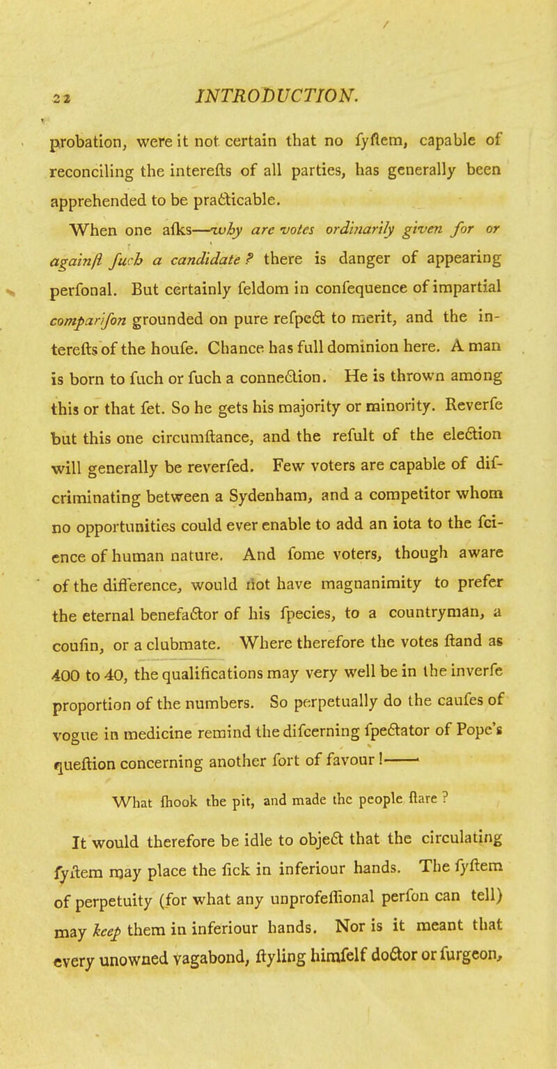 probation, were it not certain that no fyftem, capable of reconciling the interefts of all parties, has generally been apprehended to be pratticable. When one atks—zvby are -votes ordhiarily given for or againji fuch a candidate? there is danger of appearing perfonal. But certainly feldom in confequence of impartial comparifon grounded on pure refpedt to merit, and the In- terefts of the houfe. Chance has full dominion here. A man is born to fuch or fuch a connexion. He is thrown among this or that fet. So he gets his majority or minority. Reverfe but this one circumftance, and the refult of the eleftion will generally be reverfed. Few voters are capable of dif- criminating between a Sydenham, and a competitor whom no opportunities could ever enable to add an iota to the fci- cnce of human nature. And forae voters, though aware of the difference, would dot have magnanimity to prefer the eternal benefadlor of his fpecies, to a countryman, a coufin, or a clubmate. Where therefore the votes ftand as 400 to 40, the qualifications may very well be in the inverfe proportion of the numbers. So perpetually do the caufes of vogue in medicine remind the difcerning fpeftator of Pope’s queftion concerning another fort of favour! What fhook the pit, and made the people dare ? It would therefore be idle to objea that the circulating fyftem njay place the fick in inferiour hands. The fyftem of perpetuity (for what any unprofeflional perfon can tell) may keep them in inferiour hands. Nor is it meant that every unowned vagabond, ftyling himfelf do6tor orfurgcon.