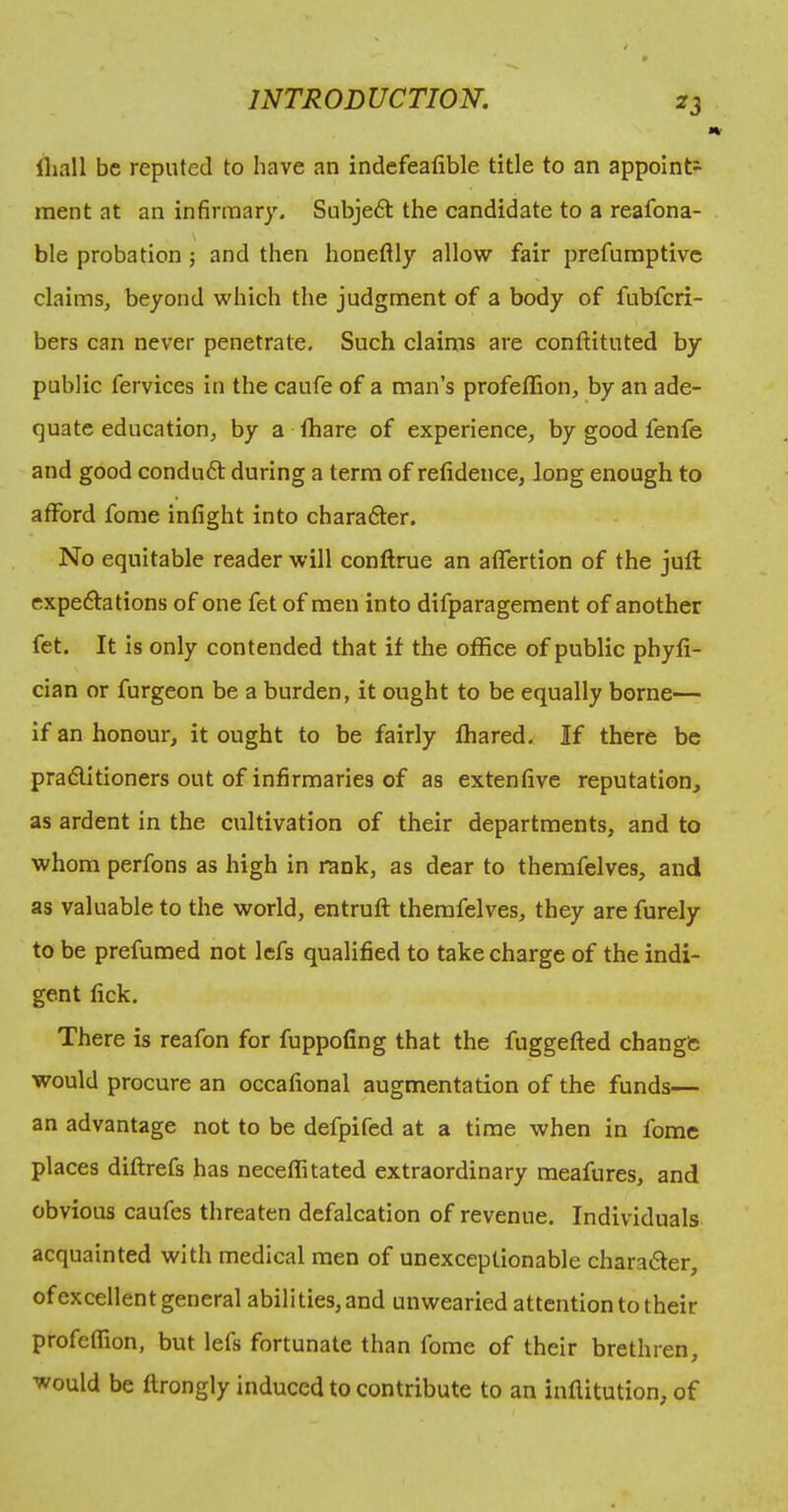 lliall be reputed to have an indefealible title to an appoint- ment at an infirmary. Subje6t the candidate to a reafona- \ ble probation; and then honeflly allow fair prefumptivc claims, beyond which the judgment of a body of fubfcri- bers can never penetrate. Such claims are conftituted by public fervices in the caufe of a man’s profefTion, by an ade- quate education, by a thare of experience, by good fenfe and good conduft during a terra of refidence, long enough to afford fome infight into chara6ter. No equitable reader will conftrue an affertion of the juft expeftations of one fet of men into difparagement of another fet. It is only contended that if the office of public phyfi- cian or furgeon be a burden, it ought to be equally borne— if an honour, it ought to be fairly ffiared,^ If there be pra<5lidoners out of infirmaries of as extenfive reputation, as ardent in the cultivation of their departments, and to whom perfons as high in rank, as dear to themfelves, and as valuable to the world, entruft themfelves, they are furely to be prefumed not Icfs qualified to take charge of the indi- gent fick. There is reafon for fuppofing that the fuggefted change would procure an occafional augmentation of the funds— an advantage not to be defpifed at a time when in fome places diftrefs has neceffitated extraordinary meafures, and obvious caufes threaten defalcation of revenue. Individuals acquainted with medical men of unexceptionable chara6ter, of excellent general abilities, and unwearied attention to their profeffion, but lefs fortunate than fome of their brethren, would be ftrongly induced to contribute to an inftitution, of