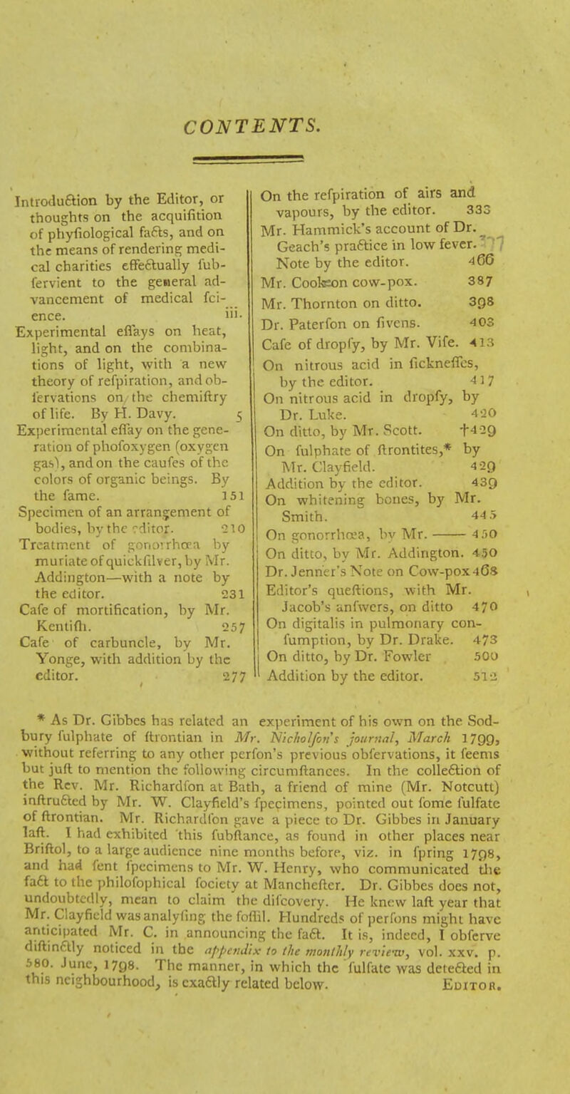 CONTENTS. Introduftion by the Editor, or thoughts on the acquifition of phyfiological faffs, and on the means of rendering medi- cal charities efFeflually fub- fervient to the general ad- vancement of medical fci- ence. ib- Experimental eflays on heat, light, and on the combina- tions of light, with a new theory of refpiration, andob- I'ervations on, the chemiftry of life. By H. Davy. 5 Experimental effay on the gene- ration of phofoxygen (oxygen gasl, and on the caufes of the colors of organic beings. By the fame. I5i Specimen of an arrangement of bodies, by the editor. 210 Treatment of gono’.rhoca by muriate of quickfdver, by Mr. Addington—with a note by the editor. 231 Cafe of mortification, by Mr. Kcnlifli. 257 Cafe of carbuncle, by Mr. Yonge, with addition by the editor. 277 On the refpiration of airs and vapours, by the editor. 333 Mr. Hammick’s account of Dr.^ Geach’s praftice in low fever.’l7 Note by the editor. 466 Mr. Cooteon cow-pox. 387 Mr. Thornton on ditto. 3Q8 Dr. Paterfon on fivens. 403 Cafe of dropfy, by Mr. Vife. 413 ! On nitrous acid in fickneffcs, by the editor. 4 ] 7 On nitrous acid in dropfy, by Dr. Luke. 420 On ditto, by Mr. Scott. +429 On fulphate of ftrontites,* by Mr. Clayfield. 4 29 Addition by the editor. 439 On whitening bones, by Mr. Smith. 44.5 On gonorrhoja, by Mr. 4.SO On ditto, by Mr. Addington. 4-50 Dr. Jenher’s Note on Cow-pox46s Editor’s queftions, with Mr. Jacob’s anfwcrs, on ditto 470 On digitalis in pulmonary con- fumption, by Dr. Drake. 473 j On ditto, by Dr. Fowler 50o ' Addition by the editor. 512 * As Dr. Gibbes has related an experiment of his own on the Sod- bury fulphate of ftrontian in Mr. 'Niclwlfon’s journal, March 1799, without referring to any other perfon’s previous obfervations, it feems but juft to mention the following circumftances. In the colleftion of the Rev. Mr. Richardfon at Bath, a friend of mine (Mr. Notcutt) inftrufted by Mr. W. Clayfield’s fpecimens, pointed out fomc fulfate of ftrontian. Mr. Richardfon gave a piece to Dr. Gibbes in January laft. 1 had exhibited this fubftance, as found in other places near Briftol, to a large audience nine months before, viz. in fpring 1798, and had fent fpecimens to Mr. W. Henry, who communicated die fa6l to the philofophical fociety at Mancheftcr. Dr. Gibbes does not, undoubtedly, mean to claim the diicovery. He knew laft year that Mr. Clayfield wasanalyfing the foflil. Hundreds of perfons might have anticipated Mr. C. in announcing the fa£l. It is, indeed, 1 obferve diftinftly noticed in the appendix I0 the monthly revienv, vol. xxv. p. June, 1798. The manner, in which the fulfate was deteSed in this neighbourhood, is cxaftly related below. EurTon.