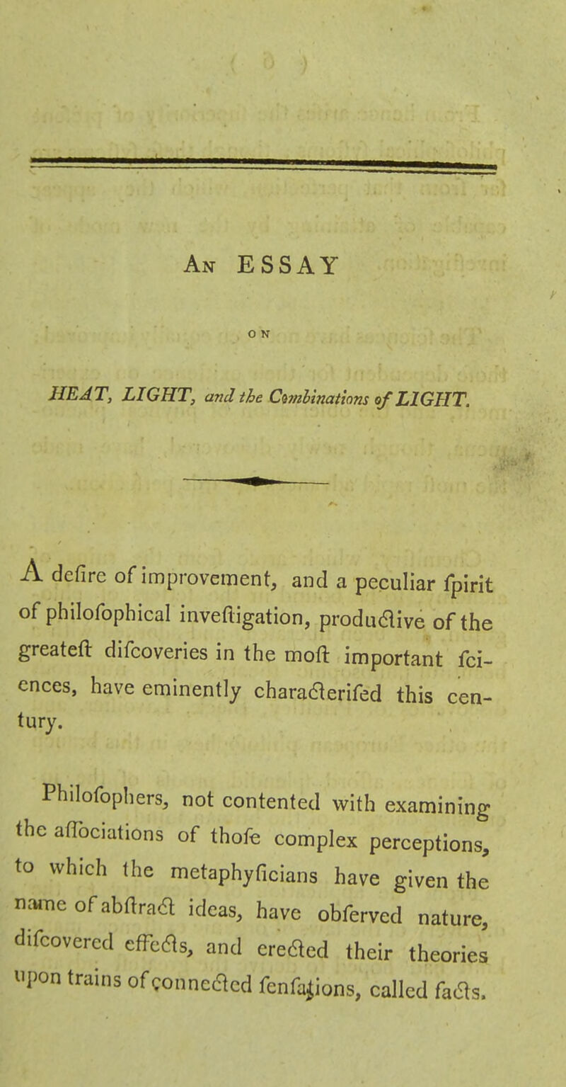 An essay . \ O N /- HEAT, LIGHT, and the C^mhinatiom of LIGHT. A defire of improvement, and a peculiar fipirit of philofophical invefligation, produdive of the greatefi: difcoveries in the mofi: important fci- ences, have eminently chara^erifed this cen- tury. Philofophers, not contented with examining the afiociations of thofe complex perceptions, to which the metaphyficians have given the name of afiftrad ideas, have obferved nature, difcovercd efFed^s, and ere^ed their theories upon trains ofconnedtcd fenfa^ions, called fadls.