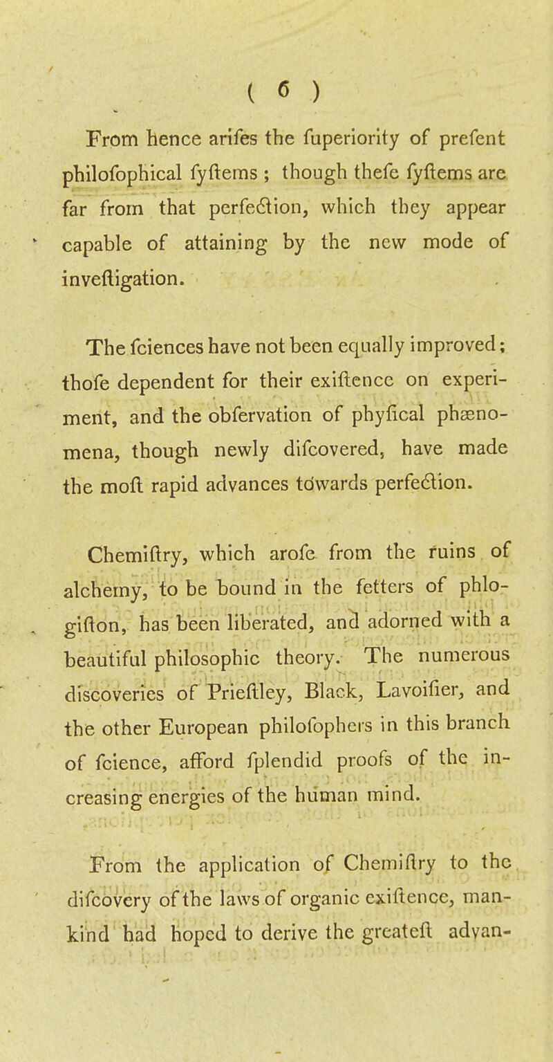 From hence arifes the Tuperiorlty of prefect philofophical fyftems ; though thefe fyftems are far from that perfedtion, which they appear capable of attaining by the new mode of inveftigation. The fciences have not been equally improved; thofe dependent for their exiftencc on experi- ment, and the obfervation of phyfical phaeno- mena, though newly difcovered, have made the moft rapid advances towards perfedlion. Chemiftry, which arofe from the ruins of alchemy, to be bound in the fetters of phlo- gifton, has been liberated, ancl adorned with a beautiful philosophic theory^ The numerous discoveries of Prieftley, Black, Lavoitier, and the other European philofophers in this branch of fcience, afford fplendid proofs of the in- creasing energies of the human mind. From the application of Chemidry to the difcovery of the laws of organic exiftence, man- kind had hoped to derive the greateft advan-