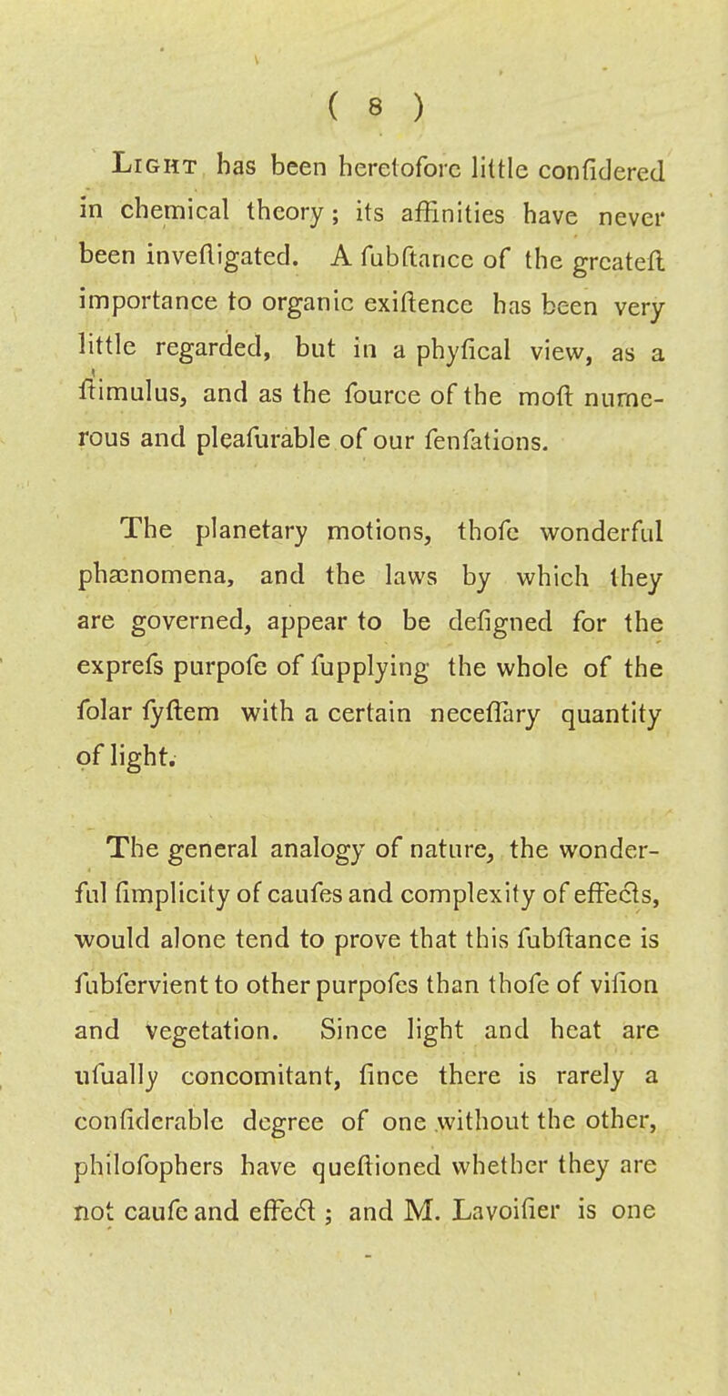 ( 8 ) Light has been heretofore little conficlered in chemical theory; its affinities have never been invetligated. A fubftance of the grcatefl importance to organic exigence has been very little regarded, but in a phyfical view, as a flimulus, and as the fource of the mofl nume- rous and pleafurable of our fenfations. The planetary motions, thofc wonderful phacnomena, and the laws by which they are governed, appear to be defigned for the exprefs purpofe of fupplying the whole of the folar fyffem with a certain neceflary quantity of light. The general analogy of nature, the wonder- ful (implicity of caufes and complexity of effects, would alone tend to prove that this fubffance is fubfervient to other purpofes than thofe of vilion and vegetation. Since light and heat are ufually concomitant, fince there is rarely a confiderablc degree of one .without the other, philofophers have queflioned whether they are not caufe and effedl; and M. Lavoifier is one