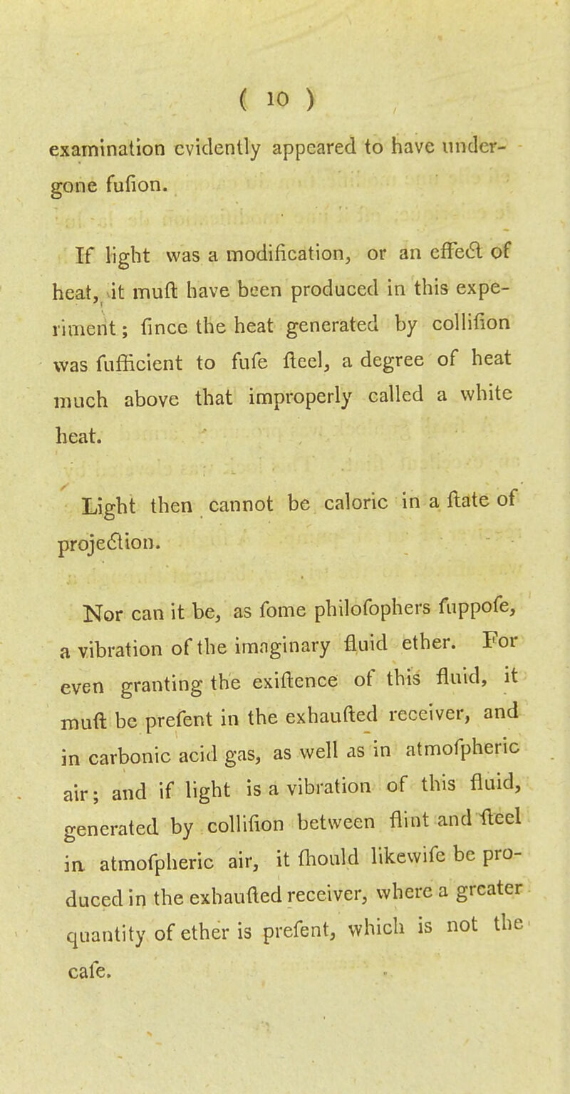 examination evidently appeared to have under- gone fufion. If light was a modification, or an efFedl of hcat,_'it muft have been produced in this expe- riment ; fince the heat generated by collifion was fufficient to fufe fleel, a degree of heat much above that improperly called a white heat. Light then cannot be caloric in a ftate of projedtion. Nor can it be, as fome philofophers fuppofe, a vibration of the imaginary fluid ether. For even granting the exiftence ot this fluid, it muft be prefect in the exhaufted receiver, and in carbonic acid gas, as well as in atmofpheric air; and if light is a vibration of this fluid, generated by collifion between flint and fteel ia atmofpheric air, it fhould likewife be pro- duced in the exhaufted receiver, where a greater quantity of ether is prefent, which is not the cafe.