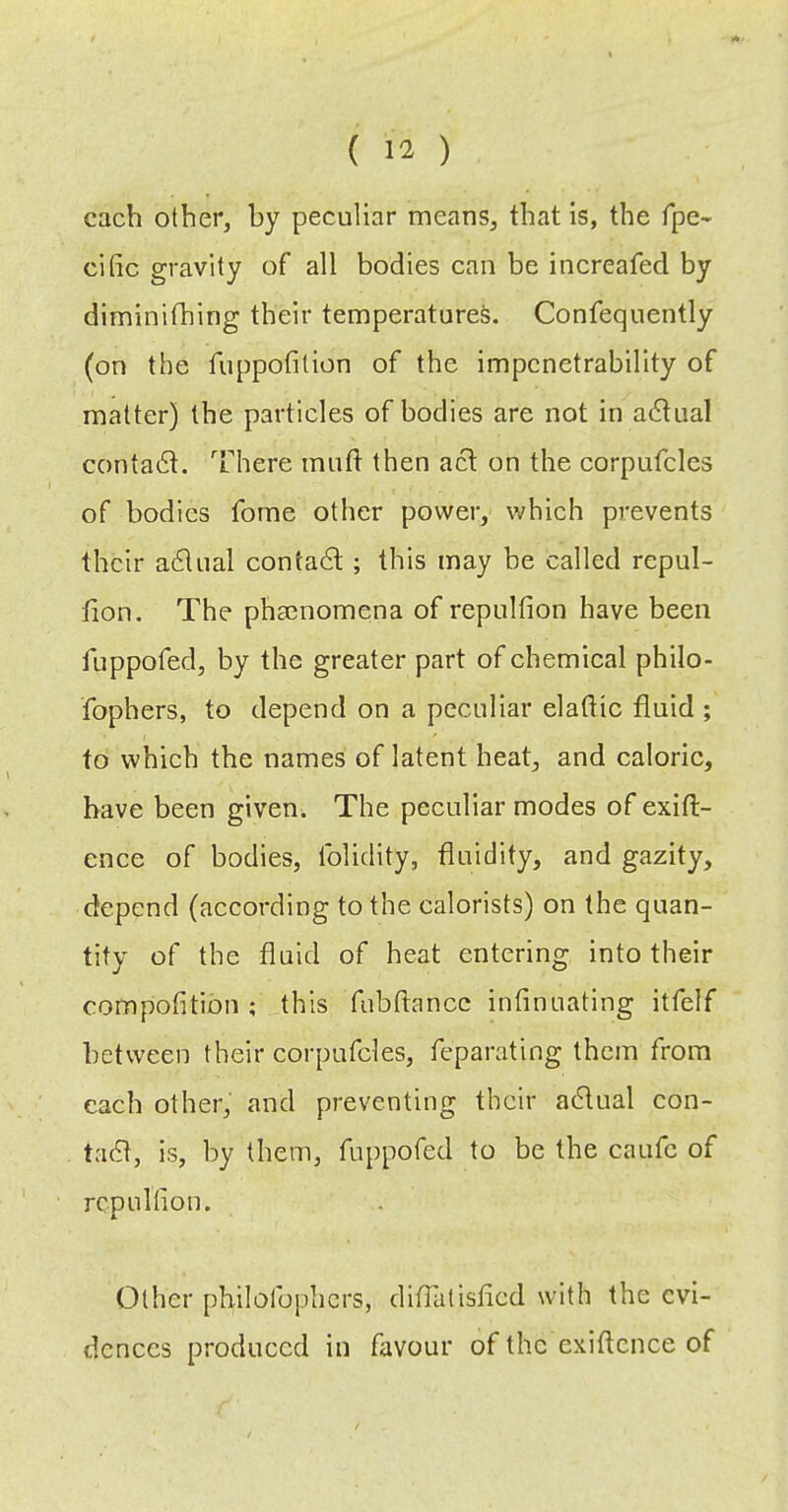 each other, by peculiar means, that is, the fpe- cific gravity of all bodies can be increafed by diminithing their temperatures. Confequently (on the fuppofition of the impenetrability of matter) the particles of bodies are not in actual contadt. There muft then acl on the corpufcles of bodies fome other power, which prevents their actual contadl ; this may be called repul- fion. The phsenomena of repulfion have been fuppofed, by the greater part of chemical philo- fophers, to depend on a peculiar eladic fluid ; to which the names of latent heat, and caloric, have been given. The peculiar modes of exift- ence of bodies, folidity, fluidity, and gazity, depend (aceording to the calorists) on the quan- tity of the fluid of heat entering into their compofitibn ; this fubftance infinuating itfelf between their corpufcles, feparating them from each other, and preventing their adlual con- tadt, is, by them, fuppofed to be the caufc of rcpullion. Other philofoplicrs, dlflatisflcd with the evi- dences produced in favour of the exiftcnce of