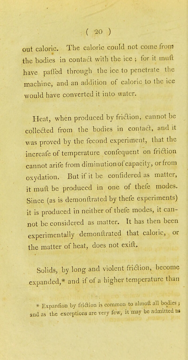 out caloric. The caloric could not come from the bodies in contacl with the ice ; for it inuft have palled through the ice to penetrate the machine, and an addition of caloric to the ice ■would have converted it into water. Heat, when produced by fridlion, cannot be colleaed from the bodies in contacl, and it was proved by the fecond experiment, that the increafe of temperature confequent on friftion cannot arife from diminutionofcapacity, orfrom oxydation. But if it be confidered as matter, it mud be produced in one of thefe modes. Since (as is demon(Irated by thefe experiments) it is produced in neither of thefe modes, it can- not be considered as matter. Tt has then been experimentally demonllrated that caloric, or the matter of heat, does not exift,. f Solids, by long and violent friaion, become expanded,* and if of a higher temperature than * Expanfion by friiSUon Is common to almoft all bodies; and as the exceptions are very few, it may be admitted as