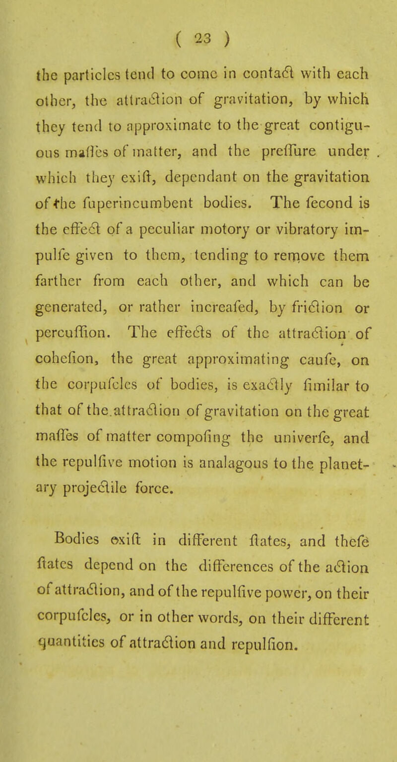 the particles tend to come in conta6l with each other, the attraction of gravitation, by which they tend to approximate to the great contigu- ous mahes of matter, and the pretTure under which they exift, dependant on the gravitation of die fuperincumbent bodies. The fecond is the effeCl of a peculiar motory or vibratory im- pulfe given to them, tending to rernove them farther from eaeh other, and which can be generated, or rather inereafed, by friCiion or ^ percuflion. The efFeCls of the attraction of cohefion, the great approximating caufe, on the corpufclcs of bodies, is exaCtly fimilar to that of the.attraction of gravitation on the great matTes of matter compofing the univeiTe, and the repultive motion is analagous to the planet- ary projectile foree. Bodies oxifl: in different dates, and thefd dates depend on the differences of the aCtion of attraction, and of the repuldve power, on their corpufclcs, or in other words, on their different quantities of attraction and repulfion.