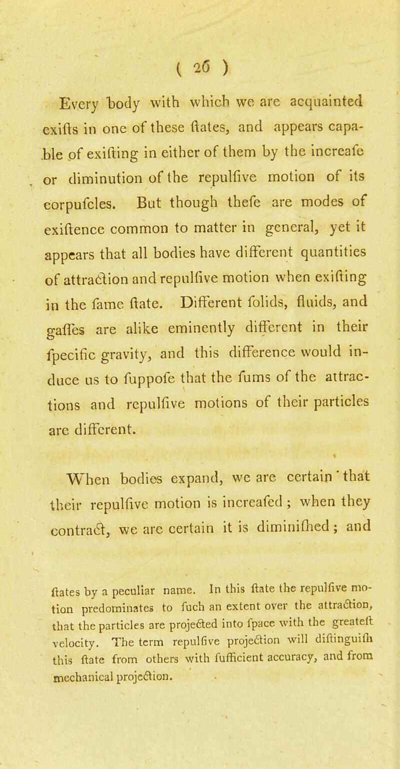 ( 20 ) Every body with which we are acquainted exifts in one of these dates, and appears capa- ble of exifting in either of them by the increafe or diminution of the repulfive motion of its corpufcles. But though thefe are modes of exiftence common to matter in general, yet it appears that all bodies have difFerent quantities of attradion and repulfive motion when exifting in the fame date. DifFerent folids, fluids, and gafFes are alike eminently different in their fpecific gravity, and this difference would in- duce us to fuppofe that the fums of the attrac- tions and repulfive motions of their particles arc different. « When bodies expand, we are certain * that their repulfive motion is increafed ; when they contrad, we arc certain it is diminifiicd; and ftates by a peculiar name. In this ftate the repulfive mo- tion predominates to fuch an extent over the attra6tion, that the particles are projefted into fpace with the greateft velocity. The term repulfive projedion will diftinguilb this ftate from others with fufficient accuracy, and from mechanical projedion.