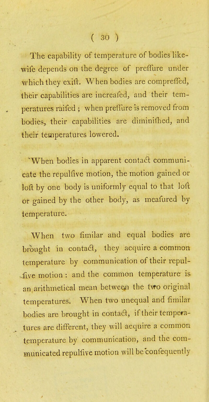 The capability of temperature of bodies like- wife depends on the degree of preffure under which they exift. When bodies are compretTed, their capabilities are increafed, and their tem- peratures raifed ; when preffure is removed from bodies, their capabilities are diminiffed, and their temperatures lowered. ‘When bodies in apparent contadl communi- cate the repultive motion, the motion gained or loft by one body is uniformly equal to that loft or gained by the other body, as meafured by temperature. When two fimilar and equal bodies are brought in contadl, they acquire a common temperature by communication of their repul- -ftve motion : and the common temperature' is an,arithmetical mean betwec^n the two original temperatures. When two unequal and fimilar bodies are brought in contadt, if their tempera- tures are different, they will acquire a common temperature by communication, and the com- municated repulfive motion will be confequently