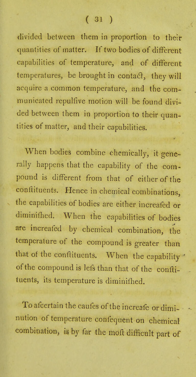 divided between them in proportion to their quantities of matter. If two bodies of different capabilities of temperature, and of different temperatures, be brought in contaeff, they will I acquire a common temperature, and the com- municated rcpulfive motion will be found divi- ded between them in proportion to their quan- tities of matter, and their capabilities. When bodies combine chemically, it gene- rally happens that the capability of the com- pound is different from that of either of the conftituents. Hence in chemical combinations, the capabilities of bodies are either increafed or diminiflied. When the capabilities of bodies are increafed by chemical combination, the temperature of the compound is greater than that of the confiituents. When the capability ' of the compound is lefs than that of the confii- tuents, its temperature is dirainilbed. To afeertain the caufes of the increafe or dimi- nution of temperature confequent on chemical combination, is by far the mofl difficult part of s