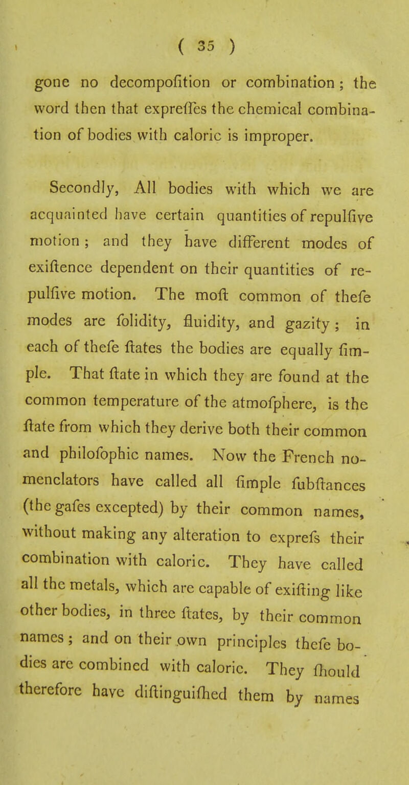 gone no decompofition or combination; the word then that expreffes the chemical combina- tion of bodies with caloric is improper. Secondly, All bodies with which we are acquainted have certain quantities of repulfive motion; and they have different modes of exiftence dependent on their quantities of re- pulfive motion. The mofl common of thefe modes are folidity, fluidity, and gazity; in each of thefe ftates the bodies are equally Am- ple. That ftate in which they are found at the common temperature of the atmofphere, is the flate from which they derive both their common and philofophic names. Now the French no- menclators have called all Ample fubflances (the gafes excepted) by their common names, without making any alteration to exprefs their combination with caloric. They have called all the metals, which are eapable of exifting like other bodies, in three ftates, by their common names; and on their own principles thefe bo- dies are combined with caloric. They fhould therefore have diftinguifhed them by names