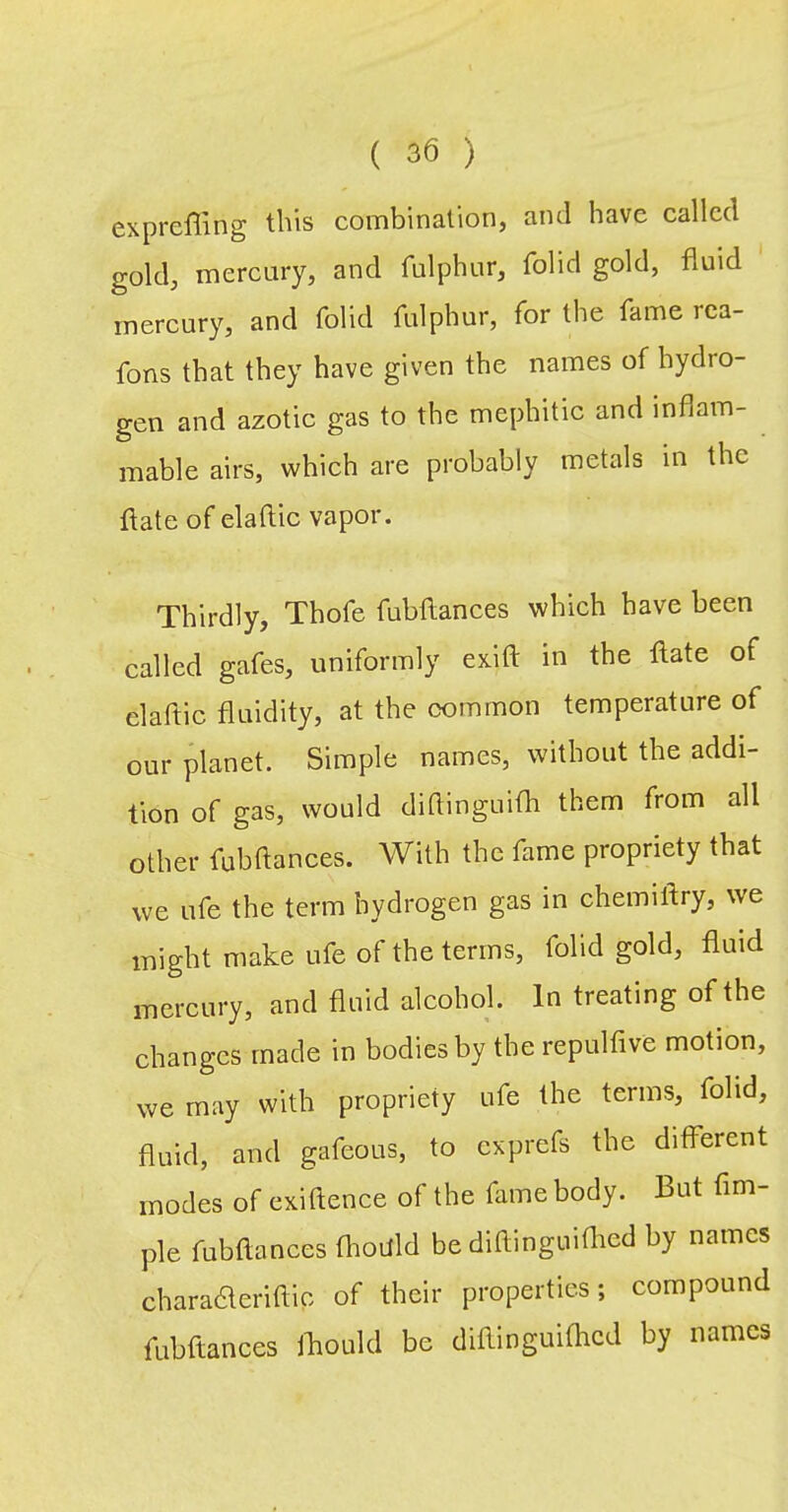 expreffing this combination, and have called gold, mercury, and fulphur, folid gold, fluid mercury, and folid fulphur, for the fame rea- fons that they have given the names of hydro- gen and azotic gas to the mephitic and inflam- mable airs, which are probably metals in the flate of elaftic vapor. Thirdly, Thofe fubftances which have been called gafes, uniformly exift in the flate of elaftic fluidity, at the common temperature of our planet. Simple names, without the addi- tion of gas, would diflinguifh them from all other fubftances. With the fame propriety that we life the term hydrogen gas in chemiflry, we might make ufe of the terms, folid gold, fluid mercury, and fluid alcohol. In treating of the changes made in bodies by the repulfive motion, we may with propriety ufe the terms, folid, fluid, and gafeous, to exprefs the different modes of exiftence of the fame body. But Am- ple fubftances fhottld be diftinguifhed by names charadteriftic of their properties; compound fubftances fliould be diftinguifhed by names