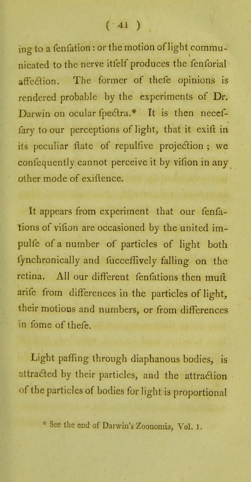 ( ) ing to a fenfation: or the motion of light commu- nicated to the nerve itfelf produces the fenforial affe6tion. The former of thefe opinions is rendered probable by the experiments of Dr. Darwin on ocular fpedlra.* It is then necef- fary to our perceptions of light, that it exift in its peculiar flate of repultive projection ; we confequently cannot perceive it by vifion in any other mode of exiftence. It appears from experiment that our fenfa- tions of vifion are occasioned by the united im- pulfe of a number of particles of light both tynchronically and fucceffively falling on the retina. All our different fenfations then mull arife from diflerenccs in the particles of light, their motions and numbers, or from differences in fome of thefe. Light paffing through diaphanous bodies, is attracted by their particles, and the attraClion of the particles of bodies for light is proportional * See the ciul of Darwin’s Zoonomia, Vol. 1.