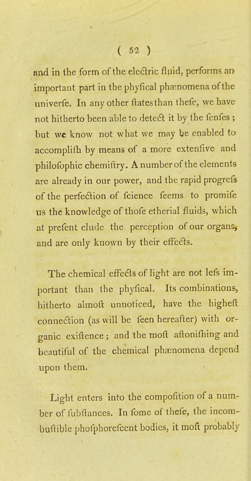 and in the form of the eledtric fliiid, performs an important part in the phyfical phaenomena of the nniverfe. In any other ftatesthan thefe, we have not hitherto been able to detedl it by the fenfes ; but we know not what we may be enabled to accomplifh by means of a more extenlive and philofophic chemiftry. A number of the elements are already in our power, and the rapid progrefs of the perfedlion of fclence feems to promife us the knowledge of thofe etherial fluids, which at prefent elude the perception of our organs and are only known by their efFcdts. The chemical efFedls of light are not lefs im- portant than the phyfical. Its combinations, hitherto alinoft unnoticed, have the higheft conne6lion (as will be feen hereafter) with or- ganic exiftence ; and the mod; aflonifhing and beautiful of the chemical phaenomena depend upon them. Light enters into the compolition of a num- ber of fubftances. In fome of thefe, the incom- buflible phofphorefcent bodies, it moft probably