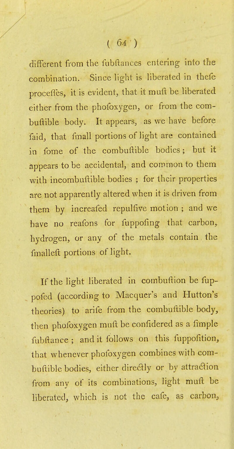 different from the fubftanccs entering Into the combination. Since light is liberated in thefe procefles, it is evident, that it muft be liberated either from the phofoxygen, or from the com- buftible body. It appears, as we have before faid, that fmall portions of light are contained in fome of the combuftible bodies; but it appears to be accidental, and common to them with incombuftible bodies ; for their properties are not apparently altered when it is driven from them by increafed repulfive motion ; and we have no reafons for fuppofing that carbon, hydrogen, or any of the metals contain the fmalleft portions of light. If the light liberated in combuftion be fup- pofed (according to Macquer’s and Hutton’s theories) to arife from the combuftible body, then phofoxygen muflbe confidered as a fimple fubftance ; and it follows on this fuppofition, that whenever phofoxygen combines with com- buflible bodies, either diredlly or by attradlion from any of its combinations, light mufl be liberated, which is not the cafe, as carbon.