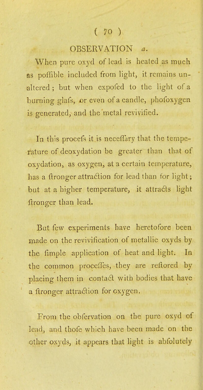 OBSERVATION a. When pure oxycl oflcacl is heated as much as poffible included from light, it remains un- ' altered ; but when expofed to the light of a burning glafs, or even of a candle, phofoxygen is generated, and the'metal revivified. In this procefs it is neceffary that the tempe- rature of deoxydation be greater than that of oxydation, as oxygen, at a certain temperature, has a ftronger attradlion for lead than for light; but at a higher temperature, it attradls light Ifronffcr than lead. O But few experiments have heretofore been made on the revivification of metallic oxyds by the fimple application of heat and light. In the common procefies, they are retlored by placing them in contadl witn bodies that have a ftronger attradlon for oxygen. From the obfervation on the pure oxyd of lead, and thofe which have been made on the other oxyds, it appears that light is abfolutely