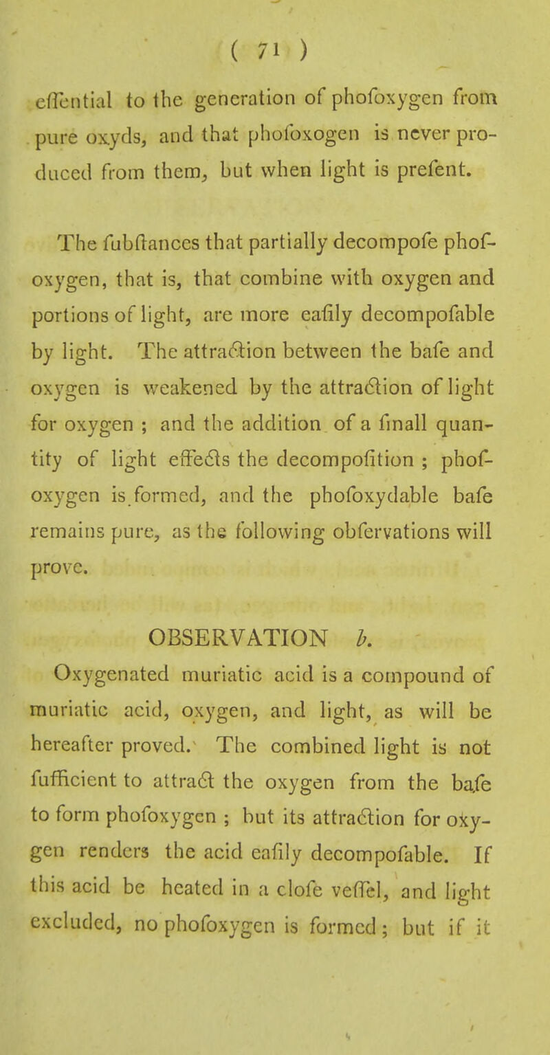 effential to the generation of phofoxygen from pure ox.yds, and that phofoxogen is never pro- duced from them^ but when light is prefent. The fubdances that partially decompofe phof- oxygen, that is, that combine with oxygen and portions of light, are more eatily decompofable by light. The attra(9:ion between the bafe and oxygen is weakened by the attradlion of light for oxygen ; and the addition of a finall quan- tity of light effedts the decompofition ; phot^ oxygen is formed, and the phofoxydable bafe remains pure, as the following obfervations will prov^e. OBSERVATION h. Oxygenated muriatic acid is a compound of muriatic acid, oxygen, and light, as will be hereafter proved.' The combined light is not fufficient to attradl the oxygen from the ba,fe to form phofoxygen ; but its attradlion for ojey- gen renders the acid eafily decompofable. If this acid be heated in a clofe vefTcl, and light excluded, no phofoxygen is formed; but if it $