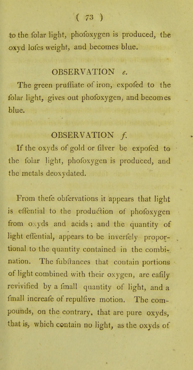 to the folar light, phofoxygen is produced, the oxyd lol'es weight, and becomes blue. OBSERVATION The green pruffiate of iron, expofed to the folar light, gives out phofoxygen, and becomes blue. OBSERVATION /. If the oxyds of gold or filver be expofed to the folar light, phofoxygen is produced, and the metals deoxydated. From thefe obfervations it appears that light is ellenlial to the produblion of phofoxygen from o.\yds and acids ; and the quantity of light etlential^ appears to be inverfely propor- tional to the quantity contained in the combi-r. nation. The fubflances that contain portions of light combined with their oxygen, are eafily revivified by a fmall quantity of light, and a fmall increafe of repulfive motion. The com- pounds, on the contrary, that are pure oxyds, that is, which contain no light, as the oxyds of